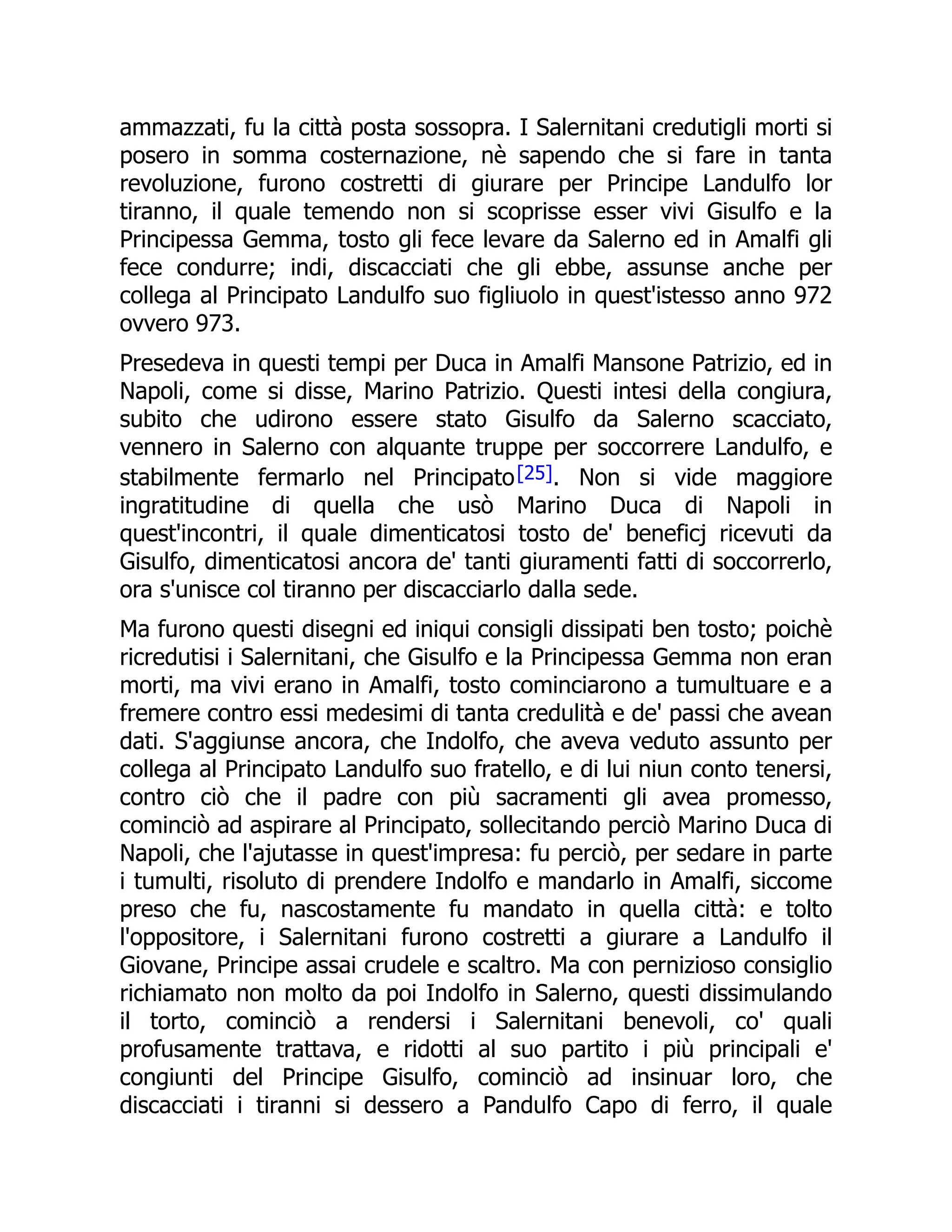 ammazzati, fu la città posta sossopra. I Salernitani credutigli morti si
posero in somma costernazione, nè sapendo che si fare in tanta
revoluzione, furono costretti di giurare per Principe Landulfo lor
tiranno, il quale temendo non si scoprisse esser vivi Gisulfo e la
Principessa Gemma, tosto gli fece levare da Salerno ed in Amalfi gli
fece condurre; indi, discacciati che gli ebbe, assunse anche per
collega al Principato Landulfo suo figliuolo in quest'istesso anno 972
ovvero 973.
Presedeva in questi tempi per Duca in Amalfi Mansone Patrizio, ed in
Napoli, come si disse, Marino Patrizio. Questi intesi della congiura,
subito che udirono essere stato Gisulfo da Salerno scacciato,
vennero in Salerno con alquante truppe per soccorrere Landulfo, e
stabilmente fermarlo nel Principato[25]. Non si vide maggiore
ingratitudine di quella che usò Marino Duca di Napoli in
quest'incontri, il quale dimenticatosi tosto de' beneficj ricevuti da
Gisulfo, dimenticatosi ancora de' tanti giuramenti fatti di soccorrerlo,
ora s'unisce col tiranno per discacciarlo dalla sede.
Ma furono questi disegni ed iniqui consigli dissipati ben tosto; poichè
ricredutisi i Salernitani, che Gisulfo e la Principessa Gemma non eran
morti, ma vivi erano in Amalfi, tosto cominciarono a tumultuare e a
fremere contro essi medesimi di tanta credulità e de' passi che avean
dati. S'aggiunse ancora, che Indolfo, che aveva veduto assunto per
collega al Principato Landulfo suo fratello, e di lui niun conto tenersi,
contro ciò che il padre con più sacramenti gli avea promesso,
cominciò ad aspirare al Principato, sollecitando perciò Marino Duca di
Napoli, che l'ajutasse in quest'impresa: fu perciò, per sedare in parte
i tumulti, risoluto di prendere Indolfo e mandarlo in Amalfi, siccome
preso che fu, nascostamente fu mandato in quella città: e tolto
l'oppositore, i Salernitani furono costretti a giurare a Landulfo il
Giovane, Principe assai crudele e scaltro. Ma con pernizioso consiglio
richiamato non molto da poi Indolfo in Salerno, questi dissimulando
il torto, cominciò a rendersi i Salernitani benevoli, co' quali
profusamente trattava, e ridotti al suo partito i più principali e'
congiunti del Principe Gisulfo, cominciò ad insinuar loro, che
discacciati i tiranni si dessero a Pandulfo Capo di ferro, il quale
 