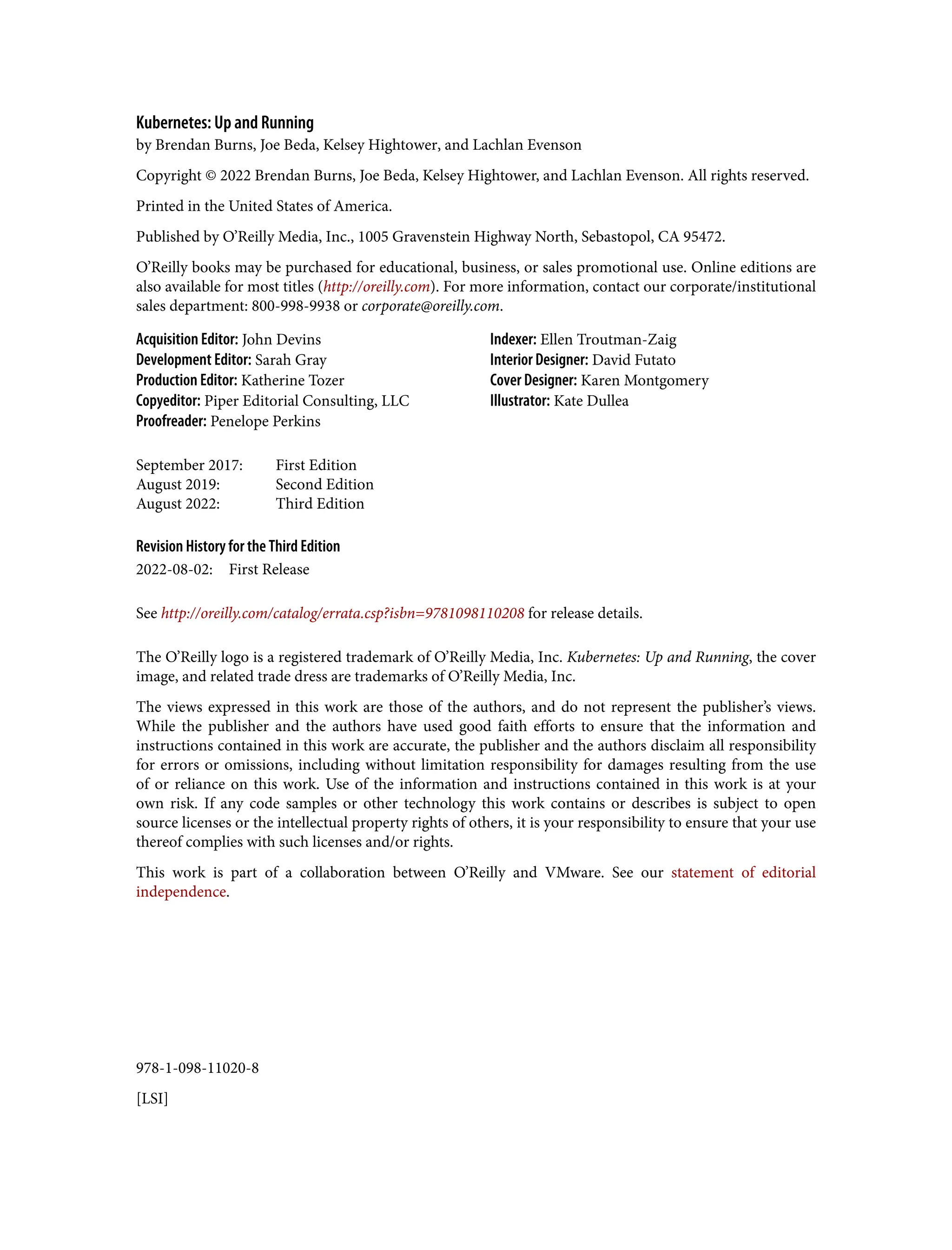 978-1-098-11020-8
[LSI]
Kubernetes: Up and Running
by Brendan Burns, Joe Beda, Kelsey Hightower, and Lachlan Evenson
Copyright © 2022 Brendan Burns, Joe Beda, Kelsey Hightower, and Lachlan Evenson. All rights reserved.
Printed in the United States of America.
Published by O’Reilly Media, Inc., 1005 Gravenstein Highway North, Sebastopol, CA 95472.
O’Reilly books may be purchased for educational, business, or sales promotional use. Online editions are
also available for most titles (http://oreilly.com). For more information, contact our corporate/institutional
sales department: 800-998-9938 or corporate@oreilly.com.
Acquisition Editor: John Devins
Development Editor: Sarah Gray
Production Editor: Katherine Tozer
Copyeditor: Piper Editorial Consulting, LLC
Proofreader: Penelope Perkins
Indexer: Ellen Troutman-Zaig
Interior Designer: David Futato
Cover Designer: Karen Montgomery
Illustrator: Kate Dullea
September 2017: First Edition
August 2019: Second Edition
August 2022: Third Edition
Revision History for the Third Edition
2022-08-02: First Release
See http://oreilly.com/catalog/errata.csp?isbn=9781098110208 for release details.
The O’Reilly logo is a registered trademark of O’Reilly Media, Inc. Kubernetes: Up and Running, the cover
image, and related trade dress are trademarks of O’Reilly Media, Inc.
The views expressed in this work are those of the authors, and do not represent the publisher’s views.
While the publisher and the authors have used good faith efforts to ensure that the information and
instructions contained in this work are accurate, the publisher and the authors disclaim all responsibility
for errors or omissions, including without limitation responsibility for damages resulting from the use
of or reliance on this work. Use of the information and instructions contained in this work is at your
own risk. If any code samples or other technology this work contains or describes is subject to open
source licenses or the intellectual property rights of others, it is your responsibility to ensure that your use
thereof complies with such licenses and/or rights.
This work is part of a collaboration between O’Reilly and VMware. See our statement of editorial
independence.
 