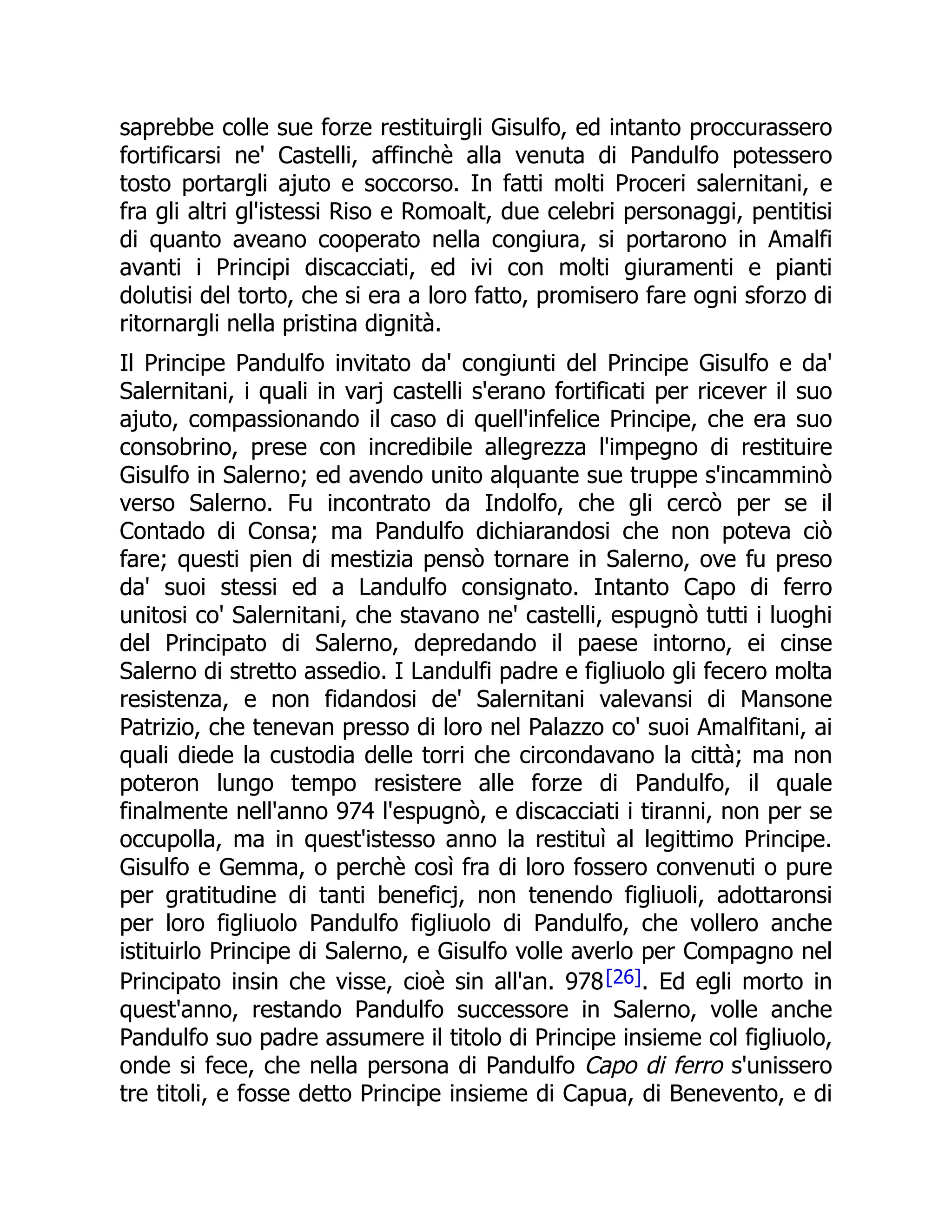 saprebbe colle sue forze restituirgli Gisulfo, ed intanto proccurassero
fortificarsi ne' Castelli, affinchè alla venuta di Pandulfo potessero
tosto portargli ajuto e soccorso. In fatti molti Proceri salernitani, e
fra gli altri gl'istessi Riso e Romoalt, due celebri personaggi, pentitisi
di quanto aveano cooperato nella congiura, si portarono in Amalfi
avanti i Principi discacciati, ed ivi con molti giuramenti e pianti
dolutisi del torto, che si era a loro fatto, promisero fare ogni sforzo di
ritornargli nella pristina dignità.
Il Principe Pandulfo invitato da' congiunti del Principe Gisulfo e da'
Salernitani, i quali in varj castelli s'erano fortificati per ricever il suo
ajuto, compassionando il caso di quell'infelice Principe, che era suo
consobrino, prese con incredibile allegrezza l'impegno di restituire
Gisulfo in Salerno; ed avendo unito alquante sue truppe s'incamminò
verso Salerno. Fu incontrato da Indolfo, che gli cercò per se il
Contado di Consa; ma Pandulfo dichiarandosi che non poteva ciò
fare; questi pien di mestizia pensò tornare in Salerno, ove fu preso
da' suoi stessi ed a Landulfo consignato. Intanto Capo di ferro
unitosi co' Salernitani, che stavano ne' castelli, espugnò tutti i luoghi
del Principato di Salerno, depredando il paese intorno, ei cinse
Salerno di stretto assedio. I Landulfi padre e figliuolo gli fecero molta
resistenza, e non fidandosi de' Salernitani valevansi di Mansone
Patrizio, che tenevan presso di loro nel Palazzo co' suoi Amalfitani, ai
quali diede la custodia delle torri che circondavano la città; ma non
poteron lungo tempo resistere alle forze di Pandulfo, il quale
finalmente nell'anno 974 l'espugnò, e discacciati i tiranni, non per se
occupolla, ma in quest'istesso anno la restituì al legittimo Principe.
Gisulfo e Gemma, o perchè così fra di loro fossero convenuti o pure
per gratitudine di tanti beneficj, non tenendo figliuoli, adottaronsi
per loro figliuolo Pandulfo figliuolo di Pandulfo, che vollero anche
istituirlo Principe di Salerno, e Gisulfo volle averlo per Compagno nel
Principato insin che visse, cioè sin all'an. 978[26]. Ed egli morto in
quest'anno, restando Pandulfo successore in Salerno, volle anche
Pandulfo suo padre assumere il titolo di Principe insieme col figliuolo,
onde si fece, che nella persona di Pandulfo Capo di ferro s'unissero
tre titoli, e fosse detto Principe insieme di Capua, di Benevento, e di
 