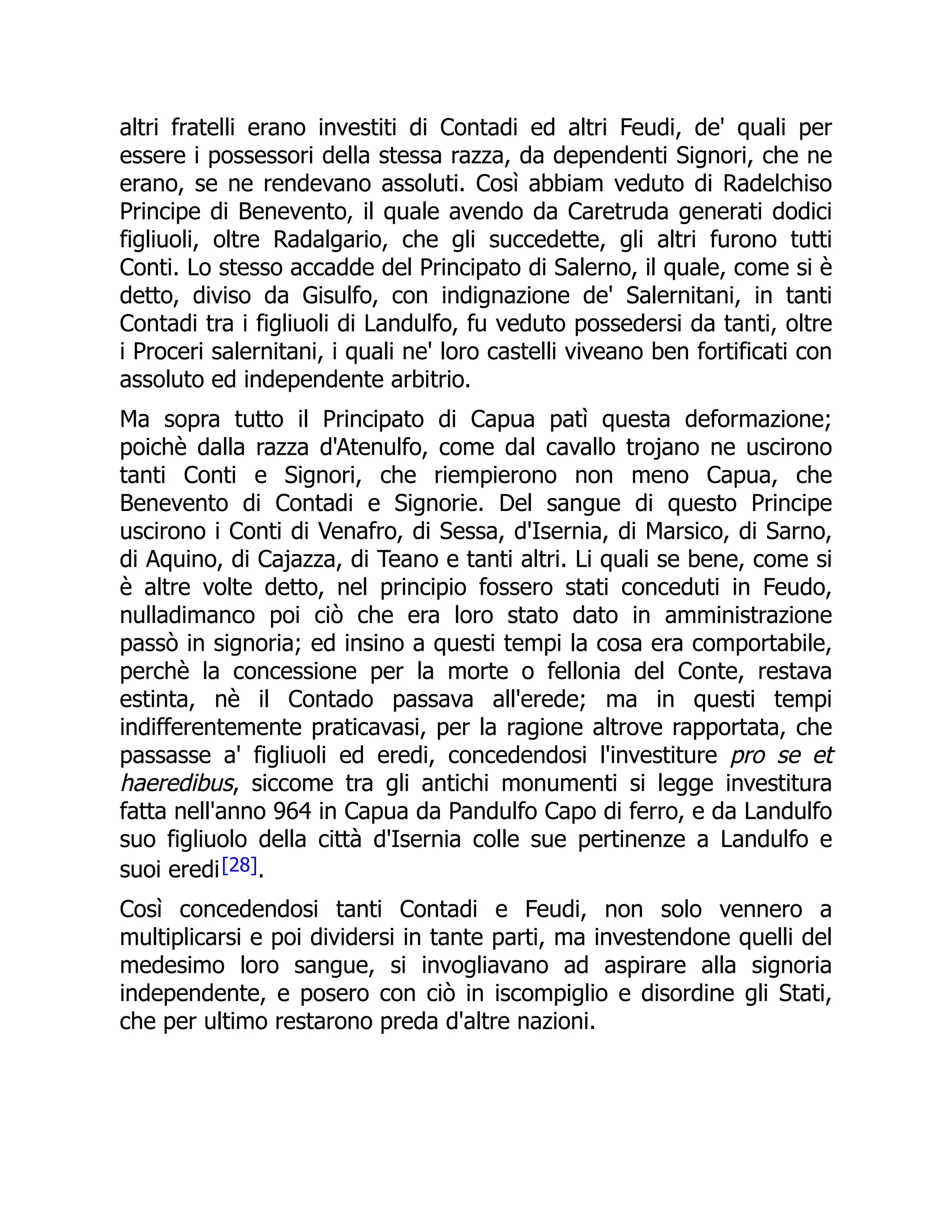 altri fratelli erano investiti di Contadi ed altri Feudi, de' quali per
essere i possessori della stessa razza, da dependenti Signori, che ne
erano, se ne rendevano assoluti. Così abbiam veduto di Radelchiso
Principe di Benevento, il quale avendo da Caretruda generati dodici
figliuoli, oltre Radalgario, che gli succedette, gli altri furono tutti
Conti. Lo stesso accadde del Principato di Salerno, il quale, come si è
detto, diviso da Gisulfo, con indignazione de' Salernitani, in tanti
Contadi tra i figliuoli di Landulfo, fu veduto possedersi da tanti, oltre
i Proceri salernitani, i quali ne' loro castelli viveano ben fortificati con
assoluto ed independente arbitrio.
Ma sopra tutto il Principato di Capua patì questa deformazione;
poichè dalla razza d'Atenulfo, come dal cavallo trojano ne uscirono
tanti Conti e Signori, che riempierono non meno Capua, che
Benevento di Contadi e Signorie. Del sangue di questo Principe
uscirono i Conti di Venafro, di Sessa, d'Isernia, di Marsico, di Sarno,
di Aquino, di Cajazza, di Teano e tanti altri. Li quali se bene, come si
è altre volte detto, nel principio fossero stati conceduti in Feudo,
nulladimanco poi ciò che era loro stato dato in amministrazione
passò in signoria; ed insino a questi tempi la cosa era comportabile,
perchè la concessione per la morte o fellonia del Conte, restava
estinta, nè il Contado passava all'erede; ma in questi tempi
indifferentemente praticavasi, per la ragione altrove rapportata, che
passasse a' figliuoli ed eredi, concedendosi l'investiture pro se et
haeredibus, siccome tra gli antichi monumenti si legge investitura
fatta nell'anno 964 in Capua da Pandulfo Capo di ferro, e da Landulfo
suo figliuolo della città d'Isernia colle sue pertinenze a Landulfo e
suoi eredi[28].
Così concedendosi tanti Contadi e Feudi, non solo vennero a
multiplicarsi e poi dividersi in tante parti, ma investendone quelli del
medesimo loro sangue, si invogliavano ad aspirare alla signoria
independente, e posero con ciò in iscompiglio e disordine gli Stati,
che per ultimo restarono preda d'altre nazioni.
 