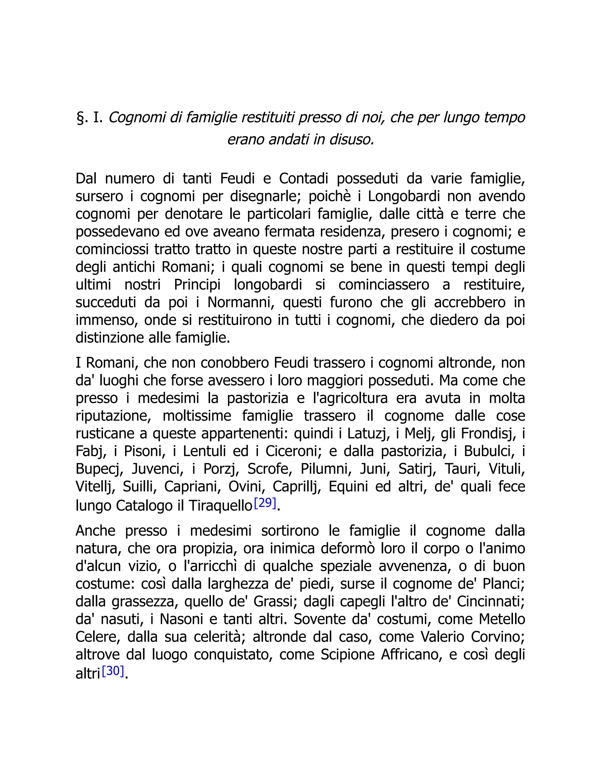 §. I. Cognomi di famiglie restituiti presso di noi, che per lungo tempo
erano andati in disuso.
Dal numero di tanti Feudi e Contadi posseduti da varie famiglie,
sursero i cognomi per disegnarle; poichè i Longobardi non avendo
cognomi per denotare le particolari famiglie, dalle città e terre che
possedevano ed ove aveano fermata residenza, presero i cognomi; e
cominciossi tratto tratto in queste nostre parti a restituire il costume
degli antichi Romani; i quali cognomi se bene in questi tempi degli
ultimi nostri Principi longobardi si cominciassero a restituire,
succeduti da poi i Normanni, questi furono che gli accrebbero in
immenso, onde si restituirono in tutti i cognomi, che diedero da poi
distinzione alle famiglie.
I Romani, che non conobbero Feudi trassero i cognomi altronde, non
da' luoghi che forse avessero i loro maggiori posseduti. Ma come che
presso i medesimi la pastorizia e l'agricoltura era avuta in molta
riputazione, moltissime famiglie trassero il cognome dalle cose
rusticane a queste appartenenti: quindi i Latuzj, i Melj, gli Frondisj, i
Fabj, i Pisoni, i Lentuli ed i Ciceroni; e dalla pastorizia, i Bubulci, i
Bupecj, Juvenci, i Porzj, Scrofe, Pilumni, Juni, Satirj, Tauri, Vituli,
Vitellj, Suilli, Capriani, Ovini, Caprillj, Equini ed altri, de' quali fece
lungo Catalogo il Tiraquello[29].
Anche presso i medesimi sortirono le famiglie il cognome dalla
natura, che ora propizia, ora inimica deformò loro il corpo o l'animo
d'alcun vizio, o l'arricchì di qualche speziale avvenenza, o di buon
costume: così dalla larghezza de' piedi, surse il cognome de' Planci;
dalla grassezza, quello de' Grassi; dagli capegli l'altro de' Cincinnati;
da' nasuti, i Nasoni e tanti altri. Sovente da' costumi, come Metello
Celere, dalla sua celerità; altronde dal caso, come Valerio Corvino;
altrove dal luogo conquistato, come Scipione Affricano, e così degli
altri[30].
 