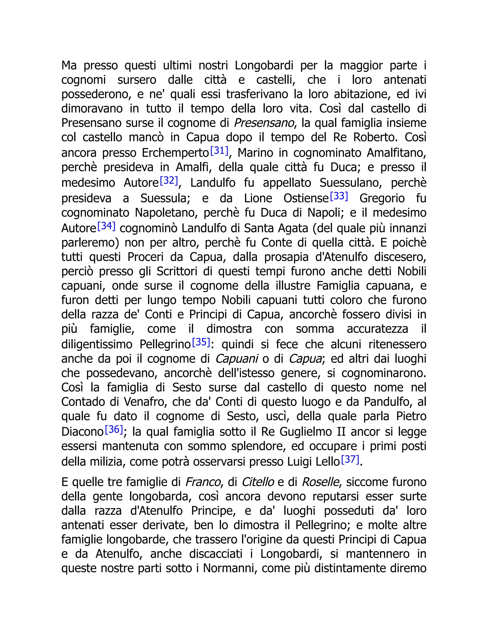 Ma presso questi ultimi nostri Longobardi per la maggior parte i
cognomi sursero dalle città e castelli, che i loro antenati
possederono, e ne' quali essi trasferivano la loro abitazione, ed ivi
dimoravano in tutto il tempo della loro vita. Così dal castello di
Presensano surse il cognome di Presensano, la qual famiglia insieme
col castello mancò in Capua dopo il tempo del Re Roberto. Così
ancora presso Erchemperto[31], Marino in cognominato Amalfitano,
perchè presideva in Amalfi, della quale città fu Duca; e presso il
medesimo Autore[32], Landulfo fu appellato Suessulano, perchè
presideva a Suessula; e da Lione Ostiense[33] Gregorio fu
cognominato Napoletano, perchè fu Duca di Napoli; e il medesimo
Autore[34] cognominò Landulfo di Santa Agata (del quale più innanzi
parleremo) non per altro, perchè fu Conte di quella città. E poichè
tutti questi Proceri da Capua, dalla prosapia d'Atenulfo discesero,
perciò presso gli Scrittori di questi tempi furono anche detti Nobili
capuani, onde surse il cognome della illustre Famiglia capuana, e
furon detti per lungo tempo Nobili capuani tutti coloro che furono
della razza de' Conti e Principi di Capua, ancorchè fossero divisi in
più famiglie, come il dimostra con somma accuratezza il
diligentissimo Pellegrino[35]: quindi si fece che alcuni ritenessero
anche da poi il cognome di Capuani o di Capua; ed altri dai luoghi
che possedevano, ancorchè dell'istesso genere, si cognominarono.
Così la famiglia di Sesto surse dal castello di questo nome nel
Contado di Venafro, che da' Conti di questo luogo e da Pandulfo, al
quale fu dato il cognome di Sesto, uscì, della quale parla Pietro
Diacono[36]; la qual famiglia sotto il Re Guglielmo II ancor si legge
essersi mantenuta con sommo splendore, ed occupare i primi posti
della milizia, come potrà osservarsi presso Luigi Lello[37].
E quelle tre famiglie di Franco, di Citello e di Roselle, siccome furono
della gente longobarda, così ancora devono reputarsi esser surte
dalla razza d'Atenulfo Principe, e da' luoghi posseduti da' loro
antenati esser derivate, ben lo dimostra il Pellegrino; e molte altre
famiglie longobarde, che trassero l'origine da questi Principi di Capua
e da Atenulfo, anche discacciati i Longobardi, si mantennero in
queste nostre parti sotto i Normanni, come più distintamente diremo
 