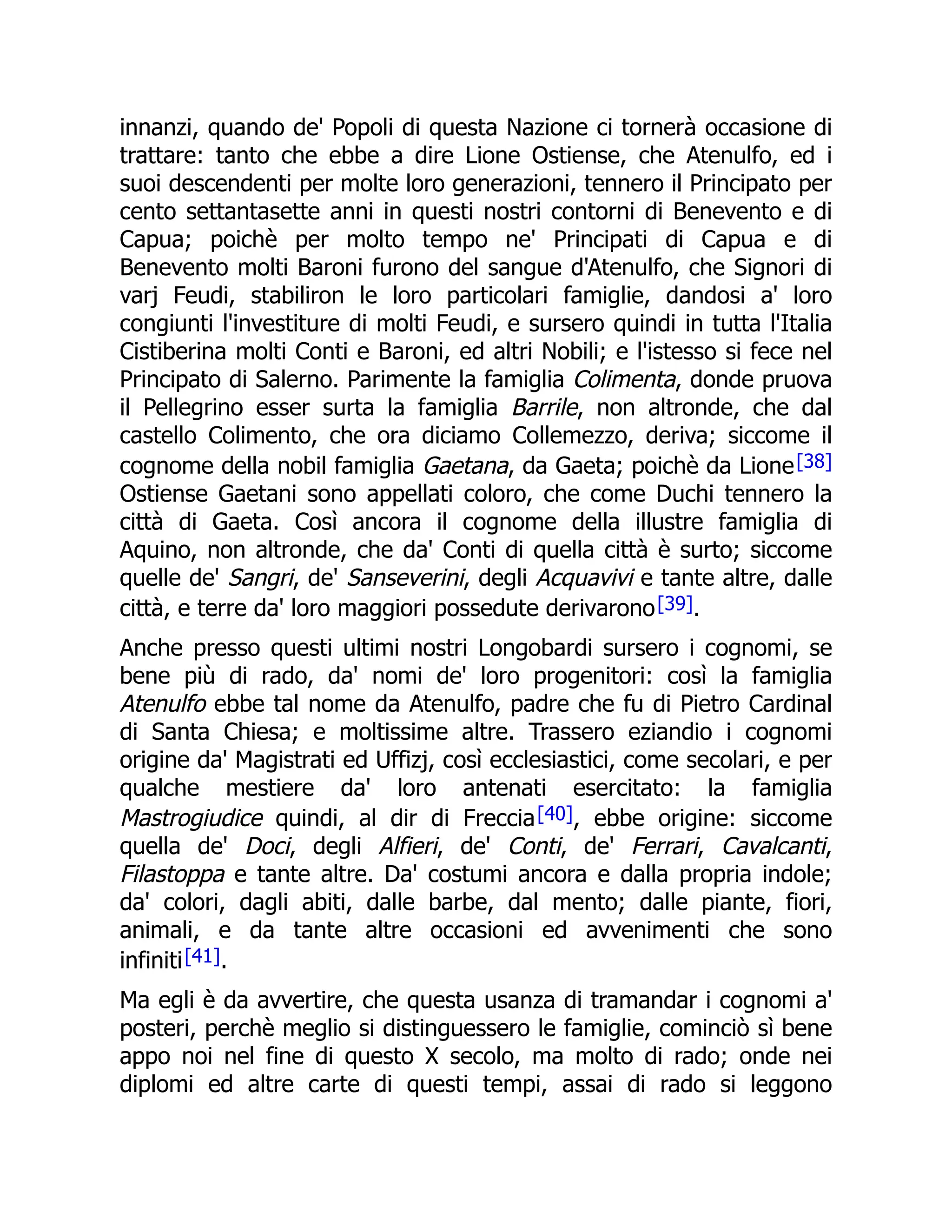 innanzi, quando de' Popoli di questa Nazione ci tornerà occasione di
trattare: tanto che ebbe a dire Lione Ostiense, che Atenulfo, ed i
suoi descendenti per molte loro generazioni, tennero il Principato per
cento settantasette anni in questi nostri contorni di Benevento e di
Capua; poichè per molto tempo ne' Principati di Capua e di
Benevento molti Baroni furono del sangue d'Atenulfo, che Signori di
varj Feudi, stabiliron le loro particolari famiglie, dandosi a' loro
congiunti l'investiture di molti Feudi, e sursero quindi in tutta l'Italia
Cistiberina molti Conti e Baroni, ed altri Nobili; e l'istesso si fece nel
Principato di Salerno. Parimente la famiglia Colimenta, donde pruova
il Pellegrino esser surta la famiglia Barrile, non altronde, che dal
castello Colimento, che ora diciamo Collemezzo, deriva; siccome il
cognome della nobil famiglia Gaetana, da Gaeta; poichè da Lione[38]
Ostiense Gaetani sono appellati coloro, che come Duchi tennero la
città di Gaeta. Così ancora il cognome della illustre famiglia di
Aquino, non altronde, che da' Conti di quella città è surto; siccome
quelle de' Sangri, de' Sanseverini, degli Acquavivi e tante altre, dalle
città, e terre da' loro maggiori possedute derivarono[39].
Anche presso questi ultimi nostri Longobardi sursero i cognomi, se
bene più di rado, da' nomi de' loro progenitori: così la famiglia
Atenulfo ebbe tal nome da Atenulfo, padre che fu di Pietro Cardinal
di Santa Chiesa; e moltissime altre. Trassero eziandio i cognomi
origine da' Magistrati ed Uffizj, così ecclesiastici, come secolari, e per
qualche mestiere da' loro antenati esercitato: la famiglia
Mastrogiudice quindi, al dir di Freccia[40], ebbe origine: siccome
quella de' Doci, degli Alfieri, de' Conti, de' Ferrari, Cavalcanti,
Filastoppa e tante altre. Da' costumi ancora e dalla propria indole;
da' colori, dagli abiti, dalle barbe, dal mento; dalle piante, fiori,
animali, e da tante altre occasioni ed avvenimenti che sono
infiniti[41].
Ma egli è da avvertire, che questa usanza di tramandar i cognomi a'
posteri, perchè meglio si distinguessero le famiglie, cominciò sì bene
appo noi nel fine di questo X secolo, ma molto di rado; onde nei
diplomi ed altre carte di questi tempi, assai di rado si leggono
 