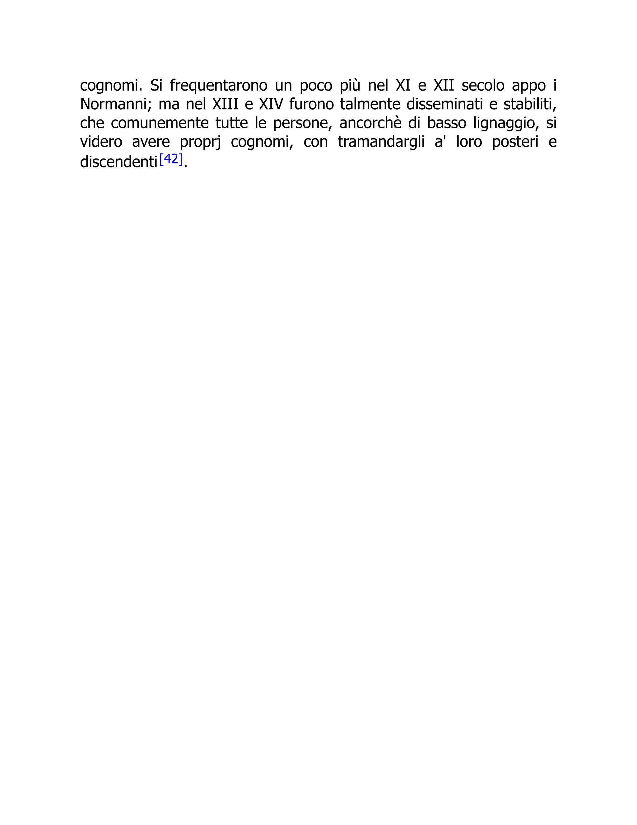 cognomi. Si frequentarono un poco più nel XI e XII secolo appo i
Normanni; ma nel XIII e XIV furono talmente disseminati e stabiliti,
che comunemente tutte le persone, ancorchè di basso lignaggio, si
videro avere proprj cognomi, con tramandargli a' loro posteri e
discendenti[42].
 