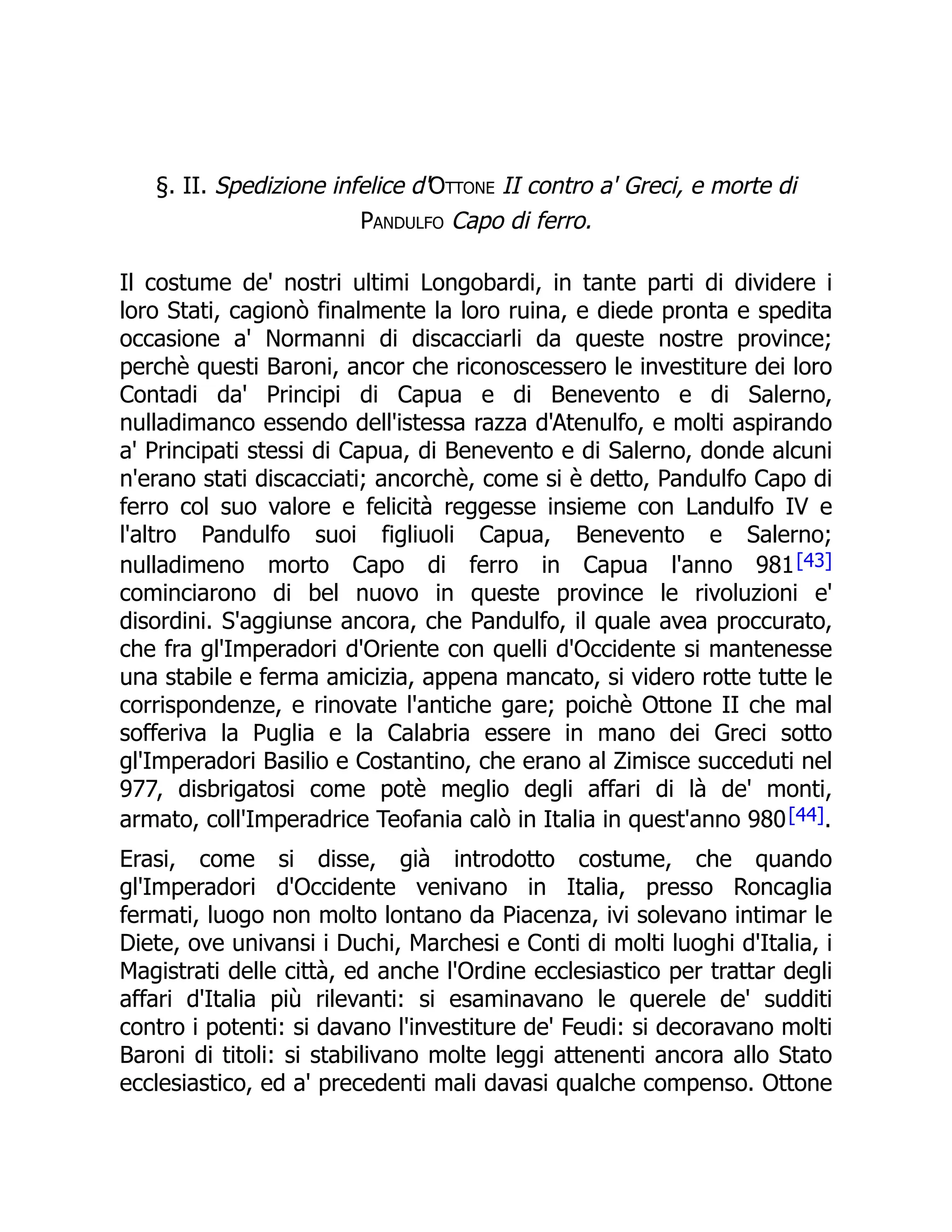 §. II. Spedizione infelice d'Ottone II contro a' Greci, e morte di
Pandulfo Capo di ferro.
Il costume de' nostri ultimi Longobardi, in tante parti di dividere i
loro Stati, cagionò finalmente la loro ruina, e diede pronta e spedita
occasione a' Normanni di discacciarli da queste nostre province;
perchè questi Baroni, ancor che riconoscessero le investiture dei loro
Contadi da' Principi di Capua e di Benevento e di Salerno,
nulladimanco essendo dell'istessa razza d'Atenulfo, e molti aspirando
a' Principati stessi di Capua, di Benevento e di Salerno, donde alcuni
n'erano stati discacciati; ancorchè, come si è detto, Pandulfo Capo di
ferro col suo valore e felicità reggesse insieme con Landulfo IV e
l'altro Pandulfo suoi figliuoli Capua, Benevento e Salerno;
nulladimeno morto Capo di ferro in Capua l'anno 981[43]
cominciarono di bel nuovo in queste province le rivoluzioni e'
disordini. S'aggiunse ancora, che Pandulfo, il quale avea proccurato,
che fra gl'Imperadori d'Oriente con quelli d'Occidente si mantenesse
una stabile e ferma amicizia, appena mancato, si videro rotte tutte le
corrispondenze, e rinovate l'antiche gare; poichè Ottone II che mal
sofferiva la Puglia e la Calabria essere in mano dei Greci sotto
gl'Imperadori Basilio e Costantino, che erano al Zimisce succeduti nel
977, disbrigatosi come potè meglio degli affari di là de' monti,
armato, coll'Imperadrice Teofania calò in Italia in quest'anno 980[44].
Erasi, come si disse, già introdotto costume, che quando
gl'Imperadori d'Occidente venivano in Italia, presso Roncaglia
fermati, luogo non molto lontano da Piacenza, ivi solevano intimar le
Diete, ove univansi i Duchi, Marchesi e Conti di molti luoghi d'Italia, i
Magistrati delle città, ed anche l'Ordine ecclesiastico per trattar degli
affari d'Italia più rilevanti: si esaminavano le querele de' sudditi
contro i potenti: si davano l'investiture de' Feudi: si decoravano molti
Baroni di titoli: si stabilivano molte leggi attenenti ancora allo Stato
ecclesiastico, ed a' precedenti mali davasi qualche compenso. Ottone
 