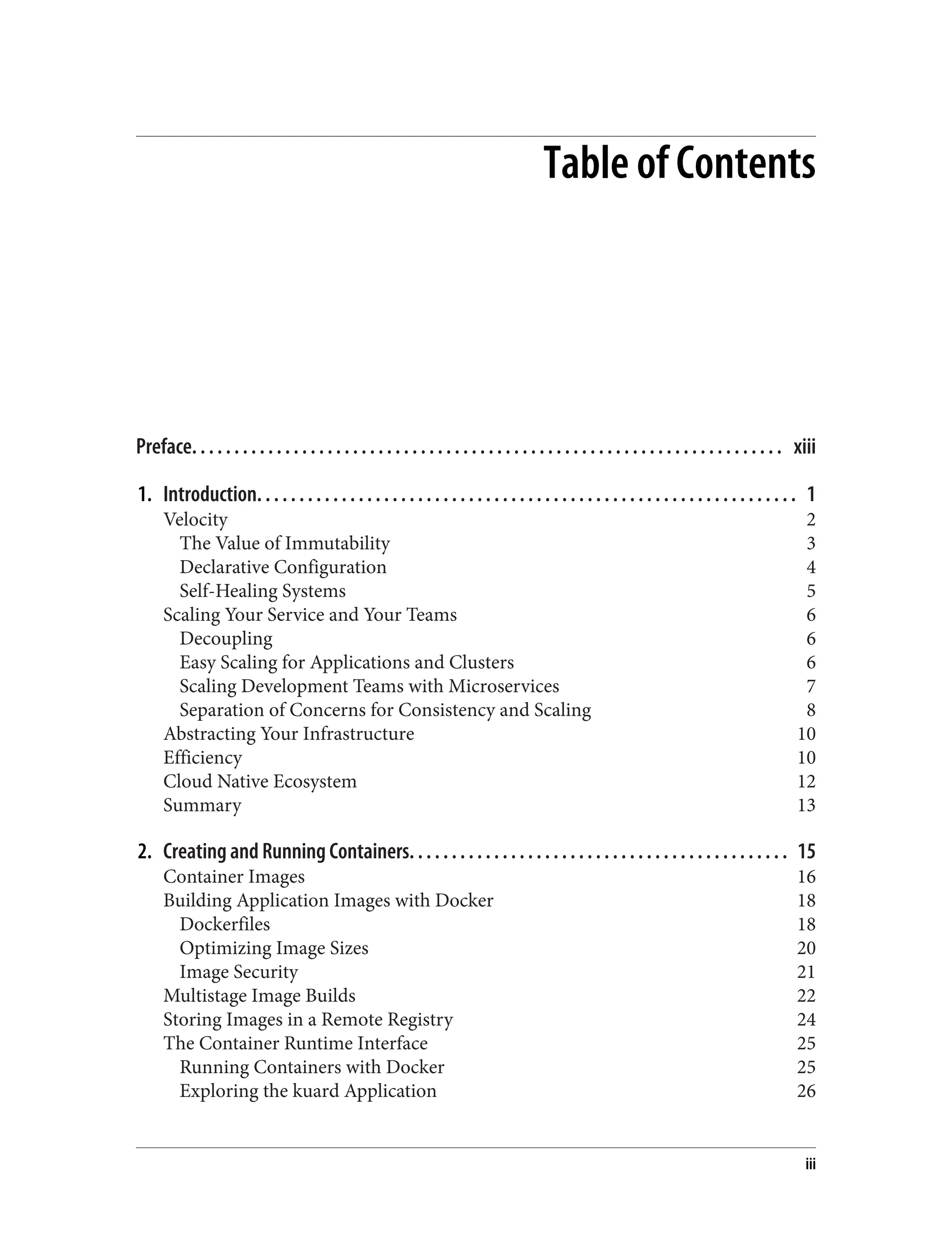 Table of Contents
Preface. . . . . . . . . . . . . . . . . . . . . . . . . . . . . . . . . . . . . . . . . . . . . . . . . . . . . . . . . . . . . . . . . . . . . . xiii
1. Introduction. . . . . . . . . . . . . . . . . . . . . . . . . . . . . . . . . . . . . . . . . . . . . . . . . . . . . . . . . . . . . . . . 1
Velocity 2
The Value of Immutability 3
Declarative Configuration 4
Self-Healing Systems 5
Scaling Your Service and Your Teams 6
Decoupling 6
Easy Scaling for Applications and Clusters 6
Scaling Development Teams with Microservices 7
Separation of Concerns for Consistency and Scaling 8
Abstracting Your Infrastructure 10
Efficiency 10
Cloud Native Ecosystem 12
Summary 13
2. Creating and Running Containers. . . . . . . . . . . . . . . . . . . . . . . . . . . . . . . . . . . . . . . . . . . . . 15
Container Images 16
Building Application Images with Docker 18
Dockerfiles 18
Optimizing Image Sizes 20
Image Security 21
Multistage Image Builds 22
Storing Images in a Remote Registry 24
The Container Runtime Interface 25
Running Containers with Docker 25
Exploring the kuard Application 26
iii
 