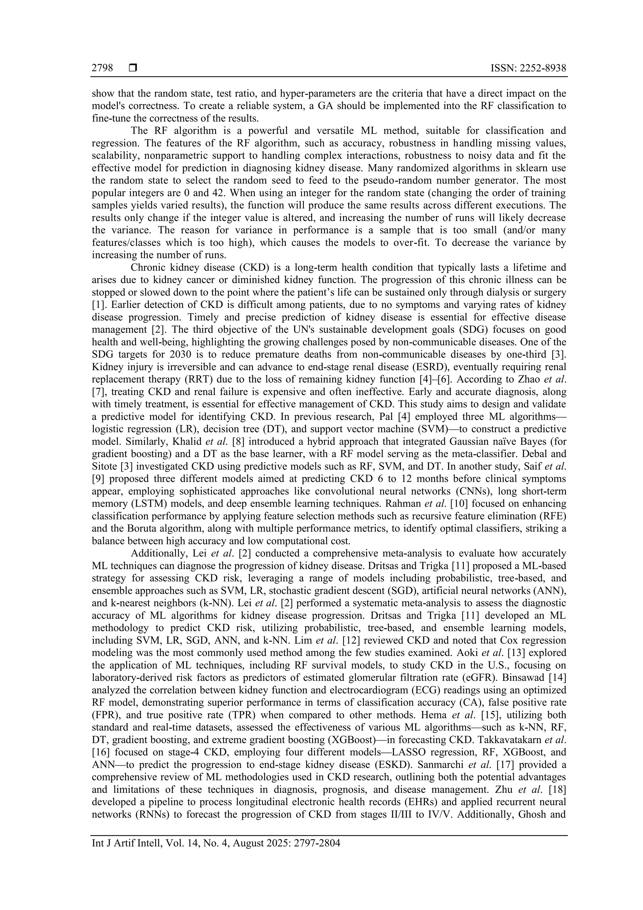  ISSN: 2252-8938
Int J Artif Intell, Vol. 14, No. 4, August 2025: 2797-2804
2798
show that the random state, test ratio, and hyper-parameters are the criteria that have a direct impact on the
model's correctness. To create a reliable system, a GA should be implemented into the RF classification to
fine-tune the correctness of the results.
The RF algorithm is a powerful and versatile ML method, suitable for classification and
regression. The features of the RF algorithm, such as accuracy, robustness in handling missing values,
scalability, nonparametric support to handling complex interactions, robustness to noisy data and fit the
effective model for prediction in diagnosing kidney disease. Many randomized algorithms in sklearn use
the random state to select the random seed to feed to the pseudo-random number generator. The most
popular integers are 0 and 42. When using an integer for the random state (changing the order of training
samples yields varied results), the function will produce the same results across different executions. The
results only change if the integer value is altered, and increasing the number of runs will likely decrease
the variance. The reason for variance in performance is a sample that is too small (and/or many
features/classes which is too high), which causes the models to over-fit. To decrease the variance by
increasing the number of runs.
Chronic kidney disease (CKD) is a long-term health condition that typically lasts a lifetime and
arises due to kidney cancer or diminished kidney function. The progression of this chronic illness can be
stopped or slowed down to the point where the patient’s life can be sustained only through dialysis or surgery
[1]. Earlier detection of CKD is difficult among patients, due to no symptoms and varying rates of kidney
disease progression. Timely and precise prediction of kidney disease is essential for effective disease
management [2]. The third objective of the UN's sustainable development goals (SDG) focuses on good
health and well-being, highlighting the growing challenges posed by non-communicable diseases. One of the
SDG targets for 2030 is to reduce premature deaths from non-communicable diseases by one-third [3].
Kidney injury is irreversible and can advance to end-stage renal disease (ESRD), eventually requiring renal
replacement therapy (RRT) due to the loss of remaining kidney function [4]–[6]. According to Zhao et al.
[7], treating CKD and renal failure is expensive and often ineffective. Early and accurate diagnosis, along
with timely treatment, is essential for effective management of CKD. This study aims to design and validate
a predictive model for identifying CKD. In previous research, Pal [4] employed three ML algorithms—
logistic regression (LR), decision tree (DT), and support vector machine (SVM)—to construct a predictive
model. Similarly, Khalid et al. [8] introduced a hybrid approach that integrated Gaussian naïve Bayes (for
gradient boosting) and a DT as the base learner, with a RF model serving as the meta-classifier. Debal and
Sitote [3] investigated CKD using predictive models such as RF, SVM, and DT. In another study, Saif et al.
[9] proposed three different models aimed at predicting CKD 6 to 12 months before clinical symptoms
appear, employing sophisticated approaches like convolutional neural networks (CNNs), long short-term
memory (LSTM) models, and deep ensemble learning techniques. Rahman et al. [10] focused on enhancing
classification performance by applying feature selection methods such as recursive feature elimination (RFE)
and the Boruta algorithm, along with multiple performance metrics, to identify optimal classifiers, striking a
balance between high accuracy and low computational cost.
Additionally, Lei et al. [2] conducted a comprehensive meta-analysis to evaluate how accurately
ML techniques can diagnose the progression of kidney disease. Dritsas and Trigka [11] proposed a ML-based
strategy for assessing CKD risk, leveraging a range of models including probabilistic, tree-based, and
ensemble approaches such as SVM, LR, stochastic gradient descent (SGD), artificial neural networks (ANN),
and k-nearest neighbors (k-NN). Lei et al. [2] performed a systematic meta-analysis to assess the diagnostic
accuracy of ML algorithms for kidney disease progression. Dritsas and Trigka [11] developed an ML
methodology to predict CKD risk, utilizing probabilistic, tree-based, and ensemble learning models,
including SVM, LR, SGD, ANN, and k-NN. Lim et al. [12] reviewed CKD and noted that Cox regression
modeling was the most commonly used method among the few studies examined. Aoki et al. [13] explored
the application of ML techniques, including RF survival models, to study CKD in the U.S., focusing on
laboratory-derived risk factors as predictors of estimated glomerular filtration rate (eGFR). Binsawad [14]
analyzed the correlation between kidney function and electrocardiogram (ECG) readings using an optimized
RF model, demonstrating superior performance in terms of classification accuracy (CA), false positive rate
(FPR), and true positive rate (TPR) when compared to other methods. Hema et al. [15], utilizing both
standard and real-time datasets, assessed the effectiveness of various ML algorithms—such as k-NN, RF,
DT, gradient boosting, and extreme gradient boosting (XGBoost)—in forecasting CKD. Takkavatakarn et al.
[16] focused on stage-4 CKD, employing four different models—LASSO regression, RF, XGBoost, and
ANN—to predict the progression to end-stage kidney disease (ESKD). Sanmarchi et al. [17] provided a
comprehensive review of ML methodologies used in CKD research, outlining both the potential advantages
and limitations of these techniques in diagnosis, prognosis, and disease management. Zhu et al. [18]
developed a pipeline to process longitudinal electronic health records (EHRs) and applied recurrent neural
networks (RNNs) to forecast the progression of CKD from stages II/III to IV/V. Additionally, Ghosh and
 