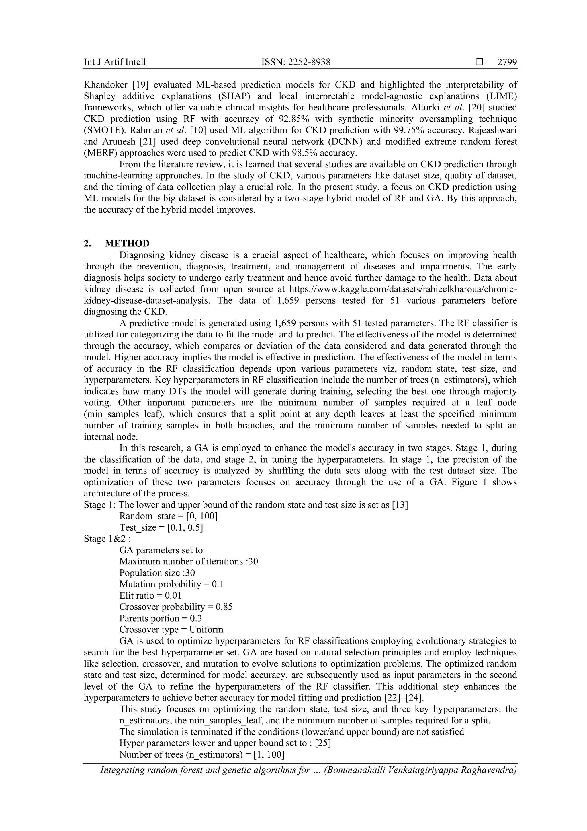 Int J Artif Intell ISSN: 2252-8938 
Integrating random forest and genetic algorithms for … (Bommanahalli Venkatagiriyappa Raghavendra)
2799
Khandoker [19] evaluated ML-based prediction models for CKD and highlighted the interpretability of
Shapley additive explanations (SHAP) and local interpretable model-agnostic explanations (LIME)
frameworks, which offer valuable clinical insights for healthcare professionals. Alturki et al. [20] studied
CKD prediction using RF with accuracy of 92.85% with synthetic minority oversampling technique
(SMOTE). Rahman et al. [10] used ML algorithm for CKD prediction with 99.75% accuracy. Rajeashwari
and Arunesh [21] used deep convolutional neural network (DCNN) and modified extreme random forest
(MERF) approaches were used to predict CKD with 98.5% accuracy.
From the literature review, it is learned that several studies are available on CKD prediction through
machine-learning approaches. In the study of CKD, various parameters like dataset size, quality of dataset,
and the timing of data collection play a crucial role. In the present study, a focus on CKD prediction using
ML models for the big dataset is considered by a two-stage hybrid model of RF and GA. By this approach,
the accuracy of the hybrid model improves.
2. METHOD
Diagnosing kidney disease is a crucial aspect of healthcare, which focuses on improving health
through the prevention, diagnosis, treatment, and management of diseases and impairments. The early
diagnosis helps society to undergo early treatment and hence avoid further damage to the health. Data about
kidney disease is collected from open source at https://www.kaggle.com/datasets/rabieelkharoua/chronic-
kidney-disease-dataset-analysis. The data of 1,659 persons tested for 51 various parameters before
diagnosing the CKD.
A predictive model is generated using 1,659 persons with 51 tested parameters. The RF classifier is
utilized for categorizing the data to fit the model and to predict. The effectiveness of the model is determined
through the accuracy, which compares or deviation of the data considered and data generated through the
model. Higher accuracy implies the model is effective in prediction. The effectiveness of the model in terms
of accuracy in the RF classification depends upon various parameters viz, random state, test size, and
hyperparameters. Key hyperparameters in RF classification include the number of trees (n_estimators), which
indicates how many DTs the model will generate during training, selecting the best one through majority
voting. Other important parameters are the minimum number of samples required at a leaf node
(min_samples_leaf), which ensures that a split point at any depth leaves at least the specified minimum
number of training samples in both branches, and the minimum number of samples needed to split an
internal node.
In this research, a GA is employed to enhance the model's accuracy in two stages. Stage 1, during
the classification of the data, and stage 2, in tuning the hyperparameters. In stage 1, the precision of the
model in terms of accuracy is analyzed by shuffling the data sets along with the test dataset size. The
optimization of these two parameters focuses on accuracy through the use of a GA. Figure 1 shows
architecture of the process.
Stage 1: The lower and upper bound of the random state and test size is set as [13]
Random_state = [0, 100]
Test_size = [0.1, 0.5]
Stage 1&2 :
GA parameters set to
Maximum number of iterations :30
Population size :30
Mutation probability = 0.1
Elit ratio = 0.01
Crossover probability = 0.85
Parents portion = 0.3
Crossover type = Uniform
GA is used to optimize hyperparameters for RF classifications employing evolutionary strategies to
search for the best hyperparameter set. GA are based on natural selection principles and employ techniques
like selection, crossover, and mutation to evolve solutions to optimization problems. The optimized random
state and test size, determined for model accuracy, are subsequently used as input parameters in the second
level of the GA to refine the hyperparameters of the RF classifier. This additional step enhances the
hyperparameters to achieve better accuracy for model fitting and prediction [22]–[24].
This study focuses on optimizing the random state, test size, and three key hyperparameters: the
n_estimators, the min_samples_leaf, and the minimum number of samples required for a split.
The simulation is terminated if the conditions (lower/and upper bound) are not satisfied
Hyper parameters lower and upper bound set to : [25]
Number of trees (n_estimators) = [1, 100]
 
