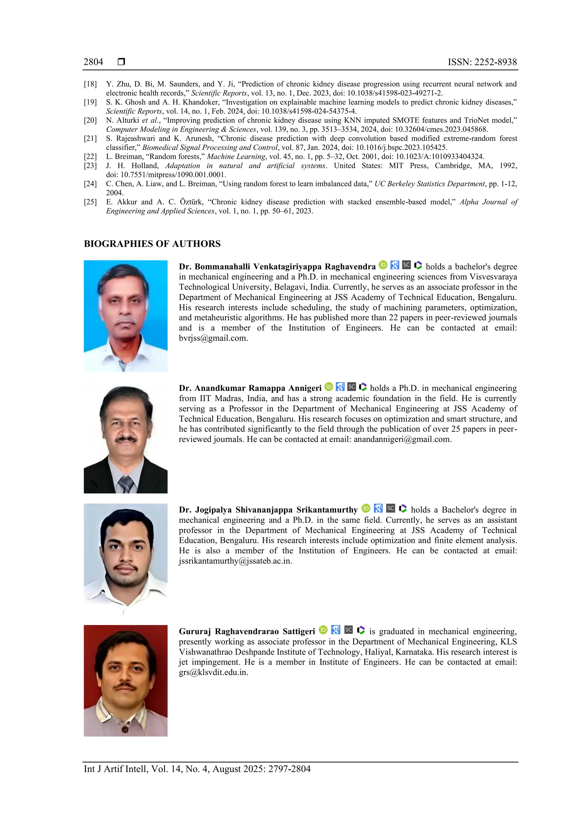  ISSN: 2252-8938
Int J Artif Intell, Vol. 14, No. 4, August 2025: 2797-2804
2804
[18] Y. Zhu, D. Bi, M. Saunders, and Y. Ji, “Prediction of chronic kidney disease progression using recurrent neural network and
electronic health records,” Scientific Reports, vol. 13, no. 1, Dec. 2023, doi: 10.1038/s41598-023-49271-2.
[19] S. K. Ghosh and A. H. Khandoker, “Investigation on explainable machine learning models to predict chronic kidney diseases,”
Scientific Reports, vol. 14, no. 1, Feb. 2024, doi: 10.1038/s41598-024-54375-4.
[20] N. Alturki et al., “Improving prediction of chronic kidney disease using KNN imputed SMOTE features and TrioNet model,”
Computer Modeling in Engineering & Sciences, vol. 139, no. 3, pp. 3513–3534, 2024, doi: 10.32604/cmes.2023.045868.
[21] S. Rajeashwari and K. Arunesh, “Chronic disease prediction with deep convolution based modified extreme-random forest
classifier,” Biomedical Signal Processing and Control, vol. 87, Jan. 2024, doi: 10.1016/j.bspc.2023.105425.
[22] L. Breiman, “Random forests,” Machine Learning, vol. 45, no. 1, pp. 5–32, Oct. 2001, doi: 10.1023/A:1010933404324.
[23] J. H. Holland, Adaptation in natural and artificial systems. United States: MIT Press, Cambridge, MA, 1992,
doi: 10.7551/mitpress/1090.001.0001.
[24] C. Chen, A. Liaw, and L. Breiman, “Using random forest to learn imbalanced data,” UC Berkeley Statistics Department, pp. 1-12,
2004.
[25] E. Akkur and A. C. Öztürk, “Chronic kidney disease prediction with stacked ensemble-based model,” Alpha Journal of
Engineering and Applied Sciences, vol. 1, no. 1, pp. 50–61, 2023.
BIOGRAPHIES OF AUTHORS
Dr. Bommanahalli Venkatagiriyappa Raghavendra holds a bachelor's degree
in mechanical engineering and a Ph.D. in mechanical engineering sciences from Visvesvaraya
Technological University, Belagavi, India. Currently, he serves as an associate professor in the
Department of Mechanical Engineering at JSS Academy of Technical Education, Bengaluru.
His research interests include scheduling, the study of machining parameters, optimization,
and metaheuristic algorithms. He has published more than 22 papers in peer-reviewed journals
and is a member of the Institution of Engineers. He can be contacted at email:
bvrjss@gmail.com.
Dr. Anandkumar Ramappa Annigeri holds a Ph.D. in mechanical engineering
from IIT Madras, India, and has a strong academic foundation in the field. He is currently
serving as a Professor in the Department of Mechanical Engineering at JSS Academy of
Technical Education, Bengaluru. His research focuses on optimization and smart structure, and
he has contributed significantly to the field through the publication of over 25 papers in peer-
reviewed journals. He can be contacted at email: anandannigeri@gmail.com.
Dr. Jogipalya Shivananjappa Srikantamurthy holds a Bachelor's degree in
mechanical engineering and a Ph.D. in the same field. Currently, he serves as an assistant
professor in the Department of Mechanical Engineering at JSS Academy of Technical
Education, Bengaluru. His research interests include optimization and finite element analysis.
He is also a member of the Institution of Engineers. He can be contacted at email:
jssrikantamurthy@jssateb.ac.in.
Gururaj Raghavendrarao Sattigeri is graduated in mechanical engineering,
presently working as associate professor in the Department of Mechanical Engineering, KLS
Vishwanathrao Deshpande Institute of Technology, Haliyal, Karnataka. His research interest is
jet impingement. He is a member in Institute of Engineers. He can be contacted at email:
grs@klsvdit.edu.in.
 
