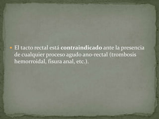  El tacto rectal está contraindicado ante la presencia
de cualquier proceso agudo ano-rectal (trombosis
hemorroidal, fisura anal, etc.).
 