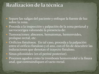  Separe las nalgas del paciente y enfoque la fuente de luz
sobre la zona.
 Proceda a la inspección y palpación de la zona perianal y
sacrococcígea valorando la presencia de:
 Tumoraciones: abscesos, hematomas, hemorroides,
prolapso rectal, etc.
 Orificios fistulosos. En tal caso, proceda a la palpación
entre el orificio fistuloso y el ano, con el fin de descubrir las
induraciones que denotan el trayecto fistuloso.
 Sinus pilonidales (en el periné posterior).
 Procesos agudos como la trombosis hemorroidal o la fisura
anal, que contraindiquen el tacto rectal.
 