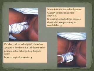Para hacer el tacto bidigital, el médico
apoyará el borde cubital del dedo medio,
primero sobre la horquilla y después
sobre
la pared vaginal posterior. 4
Se van introduciendo los dedos en
vagina y se tiene en cuenta
amplitud,
la longitud, estado de las paredes,
elasticidad, temperatura y su
sensibilidad. 5
 