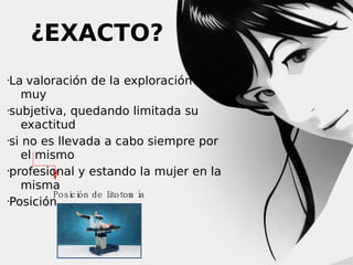 ¿EXACTO?
La valoración de la exploración es
muy
subjetiva, quedando limitada su
exactitud
si no es llevada a cabo siempre por
el mismo
profesional y estando la mujer en la
misma
Po si ó n d e l to to m í
ci
i
a
Posición.


 