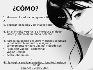 ¿CÓMO?
1. Mano exploradora con guante fino y lubricado

2.


2. Separar los labios y de inspeccionar




3. En el introito vaginal, se introduce el dedo
índice y medio de la mano derecha



4. Para la palpación del útero y anexos se utiliza
la palpación bimanual que sigue y
complementa el tacto vaginal y puede ser:
• Palpación vagino - abdominal
• Vagino –rectal
• Recto -abdominal.


•


En la vagina analizar amplitud, longitud, estado
de las

paredes – elasticidad.

 