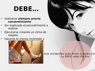 DEBE…
 realizarse siempre previo
consentimiento
 Ser explicado el procedimiento a
realizar
 Ejecutarse creando un clima de
respeto
 Hacerse lo menos incómodo y
doloroso

L a  O M S  a co n se ja re a liza rlo s ca d a 4 h rs . o a n te s si h
L a S E G O ca d a 2 - 4 h rs.

 