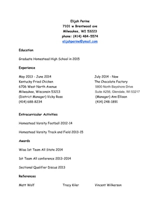 Elijah Perine 
7101 w Brentwood ave 
Milwaukee, WI 53223 
phone: (414) 484-5574 
elijahperine@ymail.com 
Education 
Graduate Homestead High School in 2015 
Experience 
May 2013 - June 2014 July 2014 - Now 
Kentucky Fried Chicken The Chocolate Factory 
6706 West North Avenue 5800 North Bayshore Drive 
Milwaukee, Wisconsin 53213 Suite A256, Glendale, WI 53217 
(District Manager) Vicky Ross (Manager) Ann Ellison 
(414) 688-8234 (414) 248-1891 
Extracurricular Activities 
Homestead Varsity Football 2012-14 
Homestead Varsity Track and Field 2013-15 
Awards 
Wiaa 1st Team All State 2014 
1st Team All conference 2013-2014 
Sectional Qualifier Discus 2013 
References 
Matt Wolf Tracy Kiler Vincent Wilkerson 
 