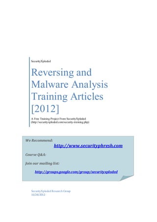 SecurityXploded

Reversing and
Malware Analysis
Training Articles
[2012]
A Free Training Project From SecurityXploded
(http://securityxploded.com/security-training.php)

We Recommend:

http://www.securityphresh.com
Course Q&A:
Join our mailing list:
http://groups.google.com/group/securityxploded

http://groups.google.com/group/securi
SecurityXploded
tyxplodedResearch Group
11/24/2012
http://groups.google.com/group/securi
tyxploded

 