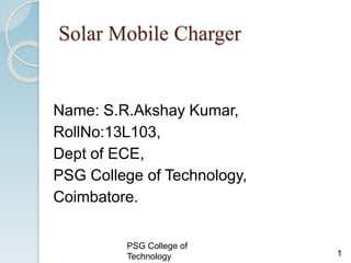 Solar Mobile Charger
Name: S.R.Akshay Kumar,
RollNo:13L103,
Dept of ECE,
PSG College of Technology,
Coimbatore.
1
PSG College of
Technology
 