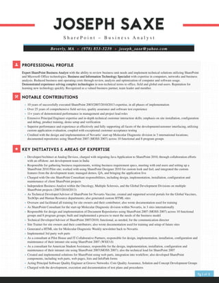 PROFESSIONAL PROFILE
Expert SharePoint Business Analyst with the ability to review business unit needs and implement technical solutions utilizing SharePoint
and Microsoft Office technologies. Business and Information Technology Specialist with expertise in computers, networks and business
analysis. Reduced business unit operating costs through review, analysis and optimization of computer and software usage.
Demonstrated experience solving complex technologies in non-technical terms to office, field and global end-users. Reputation for
learning new technology quickly. Recognized as a valued business partner, team leader and member.
KEY INITIATIVES & AREAS OF EXPERTISE
	 +	 Developer/Architect at Analog Devices, charged with migrating Java Application to SharePoint 2010, through collaboration efforts
with an offshore .net development team in India
	 +	 Responsible for gathering business requirements, writing business requirement specs, meeting with end users and setting up a
SharePoint 2010 Pilot site; worked with using SharePoint Designer 2010 for custom look and feel, and integrated the custom
features from the development team; managed demos, QA, and bringing the application live
	 +	 Charged with On-site SharePoint Consultant responsibilities, including design, implementation, installation, configuration and
maintenance of client SharePoint projects
	 +	 Independent Business Analyst within the Oncology, Multiple Sclerosis, and the Global Development Divisions on multiple
SharePoint projects (2007/2010/2013)
	 +	 As Technical Developer/Advisor of SharePoint for Novartis Vaccine, created and supported several portals for the Global Vaccines,
TechOps and Human Resource departments; also generated custom HTML sites
	 +	 Oversaw and facilitated all training for site owners and their contributor; also wrote documentation used for training
	 +	 As SharePoint Consultant for the start-up Molecular Diagnostic division within Novartis, in 3 sites internationally
	 +	 Responsible for design and implementation of Document Repositories using SharePoint 2007 (MOSS 2007) across 10 functional
groups and 8 program groups; built and implemented a process to meet the needs of the business model
	 +	 Technical Developer/Advisor of SharePoint 2007/2010; functional, as needed, for the communication director
	 +	 Site Trainer for site owners and their contributors; also wrote documentation used for training and setup of future sites
	 +	 Generated a HTML site for Molecular Diagnostic Weekly newsletter back to Novartis
	 +	 Implemented 3rd party web parts
	 +	 As a consultant at Pilot House and IT Collaborative Partners, responsible for design, implementation, installation, configuration and
maintenance of their intranet site using SharePoint 2007 (WSS3.0)
	 +	 As a consultant for American Student Assistance, responsible for the design, implementation, installation, configuration and
maintenance of their intranet site using SharePoint 2007(MOSS 2007); also the technical lead for SharePoint 2007
	 +	 Created and implemented solutions for SharePoint using web parts, integration into workflow; also developed SharePoint
components, including web parts, web pages, lists and InfoPath forms
	 +	 Acting Principal Software Quality Engineer at Groove Networks: Core Quality Assurance, Solution and Concept Development Groups
	 +	 Charged with the development, execution and documentation of test plans and procedures
NOTABLE CONTRIBUTIONS
	 +	 10 years of successfully executed SharePoint 2003/2007/2010/2013 expertise, in all phases of implementation
	 +	 Over 25 years of comprehensive field service, quality assurance and software test experience
	 +	 11+ years of demonstrated performance in management and project lead roles
	 +	 Extensive Principal Engineer expertise and in-depth technical customer interaction skills; emphasis on site installation, configuration
and debug, product training, demo setup and verification
	 +	 Superior performance and experience at effectively and fully supporting all facets of the development/customer interfacing, utilizing
custom application evaluation, coupled with exceptional customer acceptance testing
	 +	 Credited with the design and implementation of Novartis’ start-up Molecular Diagnostic division in 3 international locations;
documented repositories using SharePoint 2007 (MOSS 2007) across 10 functional and 8 program groups
JOSEPH SAXEJOSEPH SAXE
S h a r e P o i n t – B u s i n e s s A n a l y s t
Beverly, MA + (978) 853-3239 + joseph_saxe@yahoo.com
Pg 1 of 2
 