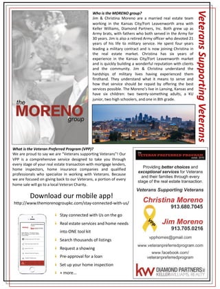 Who is the MORENO group?
Jim & Christina Moreno are a married real estate team
working in the Kansas City/Fort Leavenworth area with
Keller Williams, Diamond Partners, Inc. Both grew up as
Army brats, with fathers who both served in the Army for
30 years. Jim is also a retired Army officer who devoted 21
years of his life to military service. He spent four years
leading a military contract and is now joining Christina in
the real estate market. Christina has six years of
experience in the Kansas City/Fort Leavenworth market
and is quickly building a wonderful reputation with clients
and the community. Jim & Christina understand the
hardships of military lives having experienced them
firsthand. They understand what it means to serve and
how that service should be repaid by offering the best
services possible. The Moreno’s live in Lansing, Kansas and
have six children: two twenty-something adults, a KU
junior, two high schoolers, and one in 8th grade.
What is the Veteran Preferred Program (VPP)?
We are proud to say we are “Veterans supporting Veterans”! Our
VPP is a comprehensive service designed to take you through
every stage of your real estate transaction with mortgage lenders,
home inspectors, home insurance companies and qualified
professionals who specialize in working with Veterans. Because
we are focused on giving back to our Veterans, a portion of every
home sale will go to a local Veteran Charity.
Veterans	Supporting	Veterans
Stay	connected	with	Us	on	the	go
Real	estate	services	and	home	needs	
into	ONE	tool	kit
Search	thousands	of	listings	
Request	a	showing
Pre-approval	for	a	loan
Set	up	your	home	inspection
+	more...
Download	our	mobile	app!
http://www.themorenogroupkc.com/stay-connected-with-us/
 
