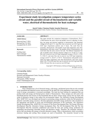 International Journal of Power Electronics and Drive System (IJPEDS)
Vol. 10, No. 2, June 2019, pp. 785~791
ISSN: 2088-8694, DOI: 10.11591/ijpeds.v10.i2.pp785-791  785
Journal homepage: http://iaescore.com/journals/index.php/IJPEDS
Experiment study investigation compare temperature series
circuit and the parallel circuit of thermoelectric and variable
water, electrical of thermoelectric for heat exchanger
Akawit Yaidee, Chantana Punlek, Somchai Maneewan
Research and Management Center, Faculty of Science, Naresuan University, Thailand
Article Info ABSTRACT
Article history:
Received Aug 7, 2018
Revised Nov 19, 2018
Accepted Feb 25, 2019
This paper presents the comparison temperature of thermoelectric (Tec1-
12708) between the series circuit and parallel circuit by adjusting of water
flow rate pump and electrical supplying to thermoelectric, the electrical
voltage at 8,10 and 12 V, water flow rate in reservoir was 0.015 kg/s and
0.025 kg/s. Experiments perform were 6 hours. The result from the
researches, thermoelectric with parallel circuit high temperature more than
thermoelectric with series circuit. The parallel circuit of thermoelectric can
work better than the series circuit in hot side. The different temperature hot
side of parallel circuit with the electrical voltage at 8, 10 and 12 V water
flow rate in reservoir was 0.015 kg/s temperature average is 22.44 oC, 22.90
oC, 29.86 oC, and water flow rate in reservoir was 0.025 kg/s temperature
average is 20.67 oC, 26.66 oC, 27.69 oC. Thermoelectric with parallel circuit
makes the higher temperature more than thermoelectric with series circuit
about 33%, 37%, 44% water flow rate in reservoir was 0.015 kg/s and 30%,
40%, 41% water flow rate in reservoir was 0.025 kg/s.
Keywords:
Cooling water
Heat exchanger
Thermoelectric module
Copyright © 2019 Institute of Advanced Engineering and Science.
All rights reserved.
Corresponding Author:
Chantana Punlek,
Research and Management Center, Faculty of Science,
Naresuan University,
Phitsanulok, 65000, Thailand.
Email: Chantanap@nu.ac.th
1. INTRODUCTION
Since Thailand uses a lot of electrical energy, cold energy, and thermal power that are also essential
in the household and industrial sectors and necessary for the daily life of the population in the country, so the
trend of energy consumption is increased accordingly. The team has been looking for equipment that can
produce both cold energy and thermal power which is Thermoelectric. These energies are still used in the
household and the team focuses on the households that use these various energy sources but not much, and
using of alternative energy is also reduce the environmental impact. The Alternative Energy Development
Plan: AEDP 2015 was developed and focused on promoting energy production within the full potential of
domestic renewable energy resources. Develop appropriate renewable energy production with considered to
the appropriate and benefit in social and environmental dimensions of the community. The Alternative
Energy Development Plan: AEDP 2015 [1] consist of The Power Development Plan, The Energy Efficiency
Development Plan,The Alternative Energy development Plan, The Oil Development Plan and The Gas
Development Plan.The researcher emphasized and tested the heat and cooling energy production for
responding and promoting renewable energy and alternative energy. Therefore, the researcher selected a
device that can produce the energy to become alternative energy. There is thermoelectric which can produce
electrical, heating and cooling; these energies are used in households. The researcher focused on the
 