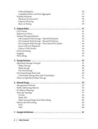 Cells and Regions 36
Availability Zones and Host Aggregates 37
Scalable Hardware 38
Hardware Procurement 38
Capacity Planning 39
Burn-in Testing 39
4. Compute Nodes. . . . . . . . . . . . . . . . . . . . . . . . . . . . . . . . . . . . . . . . . . . . . . . . . . . . . . . . . . . . 41
CPU Choice 41
Hypervisor Choice 41
Instance Storage Solutions 42
Off Compute Node Storage – Shared File System 42
On Compute Node Storage – Shared File System 43
On Compute Node Storage – Non-shared File System 44
Issues with Live Migration 44
Choice of File System 44
Overcommitting 45
Logging 45
Networking 45
5. Storage Decisions. . . . . . . . . . . . . . . . . . . . . . . . . . . . . . . . . . . . . . . . . . . . . . . . . . . . . . . . . . 47
OpenStack Storage Concepts 47
Object Storage 48
Block Storage 48
File-level Storage 49
Choosing Storage Back-ends 49
Commodity Storage Back-end Technologies 51
Notes on OpenStack Object Storage 53
6. Network Design. . . . . . . . . . . . . . . . . . . . . . . . . . . . . . . . . . . . . . . . . . . . . . . . . . . . . . . . . . . . 55
Management Network 55
Public Addressing Options 55
IP Address Planning 56
Network Topology 57
VLANs 58
Multi-NIC 59
Multi-host and Single-host Networking 59
Services for Networking 59
NTP 59
DNS 60
7. Example Architecture. . . . . . . . . . . . . . . . . . . . . . . . . . . . . . . . . . . . . . . . . . . . . . . . . . . . . . . 61
iv | Table of Contents
 