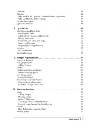 Overview 61
Rationale 62
Why Not Use the OpenStack Network Service (quantum)? 64
Why Use Multi-host Networking? 64
Detailed Description 64
Optional Extensions 66
8. Lay of the Land. . . . . . . . . . . . . . . . . . . . . . . . . . . . . . . . . . . . . . . . . . . . . . . . . . . . . . . . . . . . . 69
Client Command Line Tools 69
Installing the Tools 70
Administrative Command Line Tools 70
Getting Credentials 71
Command Line Tricks and Traps 72
Servers and Services 74
Diagnose your compute nodes 76
Network 77
Users and Projects 77
Running Instances 78
9. Managing Projects and Users. . . . . . . . . . . . . . . . . . . . . . . . . . . . . . . . . . . . . . . . . . . . . . . . . 81
Projects or Tenants? 81
Managing Projects 81
Adding Projects 81
Quotas 82
Set Compute Service Quotas 83
Set Block Storage quotas 85
User Management 87
Creating New Users 87
Associating Users with Projects 88
Customizing Authorization 89
Users that Disrupt Other Users 91
10. User-facing Operations. . . . . . . . . . . . . . . . . . . . . . . . . . . . . . . . . . . . . . . . . . . . . . . . . . . . . . 93
Images 93
Adding Images 93
Deleting Images 94
Other CLI Options 94
The Image Service and the Database 94
Example Image Service Database Queries 95
Flavors 95
How do I modify an existing flavor? 96
Security groups 97
Table of Contents | v
 