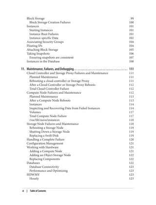 Block Storage 99
Block Storage Creation Failures 100
Instances 101
Starting Instances 101
Instance Boot Failures 101
Instance-specific Data 102
Associating Security Groups 104
Floating IPs 104
Attaching Block Storage 105
Taking Snapshots 106
Ensuring snapshots are consistent 107
Instances in the Database 108
11. Maintenance, Failures, and Debugging. . . . . . . . . . . . . . . . . . . . . . . . . . . . . . . . . . . . . . . 111
Cloud Controller and Storage Proxy Failures and Maintenance 111
Planned Maintenance 111
Rebooting a cloud controller or Storage Proxy 111
After a Cloud Controller or Storage Proxy Reboots 112
Total Cloud Controller Failure 112
Compute Node Failures and Maintenance 112
Planned Maintenance 113
After a Compute Node Reboots 113
Instances 114
Inspecting and Recovering Data from Failed Instances 114
Volumes 117
Total Compute Node Failure 117
/var/lib/nova/instances 118
Storage Node Failures and Maintenance 118
Rebooting a Storage Node 119
Shutting Down a Storage Node 119
Replacing a Swift Disk 119
Handling a Complete Failure 120
Configuration Management 121
Working with Hardware 121
Adding a Compute Node 121
Adding an Object Storage Node 122
Replacing Components 122
Databases 122
Database Connectivity 123
Performance and Optimizing 123
HDWMY 123
Hourly 123
vi | Table of Contents
 