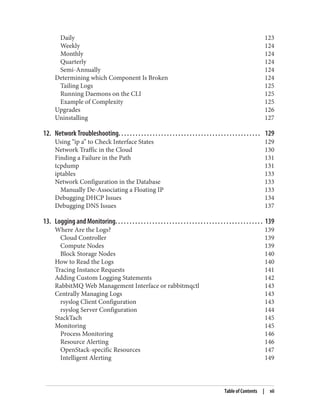 Daily 123
Weekly 124
Monthly 124
Quarterly 124
Semi-Annually 124
Determining which Component Is Broken 124
Tailing Logs 125
Running Daemons on the CLI 125
Example of Complexity 125
Upgrades 126
Uninstalling 127
12. Network Troubleshooting. . . . . . . . . . . . . . . . . . . . . . . . . . . . . . . . . . . . . . . . . . . . . . . . . . 129
Using “ip a” to Check Interface States 129
Network Traffic in the Cloud 130
Finding a Failure in the Path 131
tcpdump 131
iptables 133
Network Configuration in the Database 133
Manually De-Associating a Floating IP 133
Debugging DHCP Issues 134
Debugging DNS Issues 137
13. Logging and Monitoring. . . . . . . . . . . . . . . . . . . . . . . . . . . . . . . . . . . . . . . . . . . . . . . . . . . . 139
Where Are the Logs? 139
Cloud Controller 139
Compute Nodes 139
Block Storage Nodes 140
How to Read the Logs 140
Tracing Instance Requests 141
Adding Custom Logging Statements 142
RabbitMQ Web Management Interface or rabbitmqctl 143
Centrally Managing Logs 143
rsyslog Client Configuration 143
rsyslog Server Configuration 144
StackTach 145
Monitoring 145
Process Monitoring 146
Resource Alerting 146
OpenStack-specific Resources 147
Intelligent Alerting 149
Table of Contents | vii
 