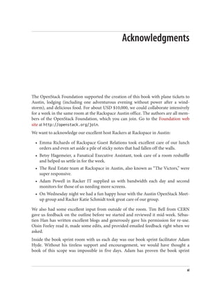 Acknowledgments
The OpenStack Foundation supported the creation of this book with plane tickets to
Austin, lodging (including one adventurous evening without power after a wind‐
storm), and delicious food. For about USD $10,000, we could collaborate intensively
for a week in the same room at the Rackspace Austin office. The authors are all mem‐
bers of the OpenStack Foundation, which you can join. Go to the Foundation web
site at http://openstack.org/join.
We want to acknowledge our excellent host Rackers at Rackspace in Austin:
• Emma Richards of Rackspace Guest Relations took excellent care of our lunch
orders and even set aside a pile of sticky notes that had fallen off the walls.
• Betsy Hagemeier, a Fanatical Executive Assistant, took care of a room reshuffle
and helped us settle in for the week.
• The Real Estate team at Rackspace in Austin, also known as “The Victors,” were
super responsive.
• Adam Powell in Racker IT supplied us with bandwidth each day and second
monitors for those of us needing more screens.
• On Wednesday night we had a fun happy hour with the Austin OpenStack Meet‐
up group and Racker Katie Schmidt took great care of our group.
We also had some excellent input from outside of the room. Tim Bell from CERN
gave us feedback on the outline before we started and reviewed it mid-week. Sébas‐
tien Han has written excellent blogs and generously gave his permission for re-use.
Oisin Feeley read it, made some edits, and provided emailed feedback right when we
asked.
Inside the book sprint room with us each day was our book sprint facilitator Adam
Hyde. Without his tireless support and encouragement, we would have thought a
book of this scope was impossible in five days. Adam has proven the book sprint
xi
 
