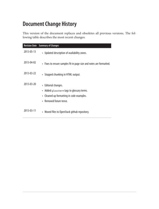 Document Change History
This version of the document replaces and obsoletes all previous versions. The fol‐
lowing table describes the most recent changes:
Revision Date Summary of Changes
2013-05-13 • Updated description of availability zones.
2013-04-02 • Fixes to ensure samples fit in page size and notes are formatted.
2013-03-22 • Stopped chunking in HTML output.
2013-03-20 • Editorial changes.
• Added glossterm tags to glossary terms.
• Cleaned up formatting in code examples.
• Removed future tense.
2013-03-11 • Moved files to OpenStack github repository.
 