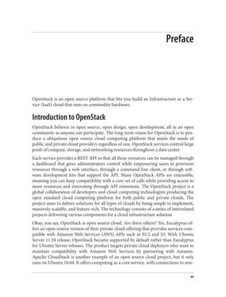 Preface
OpenStack is an open source platform that lets you build an Infrastructure as a Ser‐
vice (IaaS) cloud that runs on commodity hardware.
Introduction to OpenStack
OpenStack believes in open source, open design, open development, all in an open
community so anyone can participate. The long-term vision for OpenStack is to pro‐
duce a ubiquitous open source cloud computing platform that meets the needs of
public and private cloud providers regardless of size. OpenStack services control large
pools of compute, storage, and networking resources throughout a data center.
Each service provides a REST API so that all these resources can be managed through
a dashboard that gives administrators control while empowering users to provision
resources through a web interface, through a command-line client, or through soft‐
ware development kits that support the API. Many OpenStack APIs are extensible,
meaning you can keep compatibility with a core set of calls while providing access to
more resources and innovating through API extensions. The OpenStack project is a
global collaboration of developers and cloud computing technologists producing the
open standard cloud computing platform for both public and private clouds. The
project aims to deliver solutions for all types of clouds by being simple to implement,
massively scalable, and feature-rich. The technology consists of a series of interrelated
projects delivering various components for a cloud infrastructure solution.
Okay, you say, OpenStack is open source cloud. Are there others? Yes, Eucalyptus of‐
fers an open source version of their private cloud offering that provides services com‐
patible with Amazon Web Services (AWS) APIs such as EC2 and S3. With Ubuntu
Server 11.10 release, OpenStack became supported by default rather than Eucalyptus
for Ubuntu Server releases. The product targets private cloud deployers who want to
maintain compatibility with Amazon Web Services by partnering with Amazon.
Apache CloudStack is another example of an open source cloud project, but it only
runs on Ubuntu 10.04. It offers computing as a core service, with connections to stor‐
xv
 