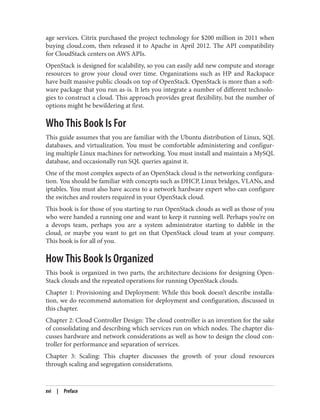 age services. Citrix purchased the project technology for $200 million in 2011 when
buying cloud.com, then released it to Apache in April 2012. The API compatibility
for CloudStack centers on AWS APIs.
OpenStack is designed for scalability, so you can easily add new compute and storage
resources to grow your cloud over time. Organizations such as HP and Rackspace
have built massive public clouds on top of OpenStack. OpenStack is more than a soft‐
ware package that you run as-is. It lets you integrate a number of different technolo‐
gies to construct a cloud. This approach provides great flexibility, but the number of
options might be bewildering at first.
Who This Book Is For
This guide assumes that you are familiar with the Ubuntu distribution of Linux, SQL
databases, and virtualization. You must be comfortable administering and configur‐
ing multiple Linux machines for networking. You must install and maintain a MySQL
database, and occasionally run SQL queries against it.
One of the most complex aspects of an OpenStack cloud is the networking configura‐
tion. You should be familiar with concepts such as DHCP, Linux bridges, VLANs, and
iptables. You must also have access to a network hardware expert who can configure
the switches and routers required in your OpenStack cloud.
This book is for those of you starting to run OpenStack clouds as well as those of you
who were handed a running one and want to keep it running well. Perhaps you’re on
a devops team, perhaps you are a system administrator starting to dabble in the
cloud, or maybe you want to get on that OpenStack cloud team at your company.
This book is for all of you.
How This Book Is Organized
This book is organized in two parts, the architecture decisions for designing Open‐
Stack clouds and the repeated operations for running OpenStack clouds.
Chapter 1: Provisioning and Deployment: While this book doesn’t describe installa‐
tion, we do recommend automation for deployment and configuration, discussed in
this chapter.
Chapter 2: Cloud Controller Design: The cloud controller is an invention for the sake
of consolidating and describing which services run on which nodes. The chapter dis‐
cusses hardware and network considerations as well as how to design the cloud con‐
troller for performance and separation of services.
Chapter 3: Scaling: This chapter discusses the growth of your cloud resources
through scaling and segregation considerations.
xvi | Preface
 