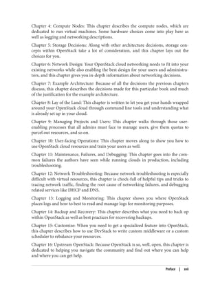 Chapter 4: Compute Nodes: This chapter describes the compute nodes, which are
dedicated to run virtual machines. Some hardware choices come into play here as
well as logging and networking descriptions.
Chapter 5: Storage Decisions: Along with other architecture decisions, storage con‐
cepts within OpenStack take a lot of consideration, and this chapter lays out the
choices for you.
Chapter 6: Network Design: Your OpenStack cloud networking needs to fit into your
existing networks while also enabling the best design for your users and administra‐
tors, and this chapter gives you in-depth information about networking decisions.
Chapter 7: Example Architecture: Because of all the decisions the previous chapters
discuss, this chapter describes the decisions made for this particular book and much
of the justification for the example architecture.
Chapter 8: Lay of the Land: This chapter is written to let you get your hands wrapped
around your OpenStack cloud through command line tools and understanding what
is already set up in your cloud.
Chapter 9: Managing Projects and Users: This chapter walks through those user-
enabling processes that all admins must face to manage users, give them quotas to
parcel out resources, and so on.
Chapter 10: User-facing Operations: This chapter moves along to show you how to
use OpenStack cloud resources and train your users as well.
Chapter 11: Maintenance, Failures, and Debugging: This chapter goes into the com‐
mon failures the authors have seen while running clouds in production, including
troubleshooting.
Chapter 12: Network Troubleshooting: Because network troubleshooting is especially
difficult with virtual resources, this chapter is chock-full of helpful tips and tricks to
tracing network traffic, finding the root cause of networking failures, and debugging
related services like DHCP and DNS.
Chapter 13: Logging and Monitoring: This chapter shows you where OpenStack
places logs and how to best to read and manage logs for monitoring purposes.
Chapter 14: Backup and Recovery: This chapter describes what you need to back up
within OpenStack as well as best practices for recovering backups.
Chapter 15: Customize: When you need to get a specialized feature into OpenStack,
this chapter describes how to use DevStack to write custom middleware or a custom
scheduler to rebalance your resources.
Chapter 16: Upstream OpenStack: Because OpenStack is so, well, open, this chapter is
dedicated to helping you navigate the community and find out where you can help
and where you can get help.
Preface | xvii
 