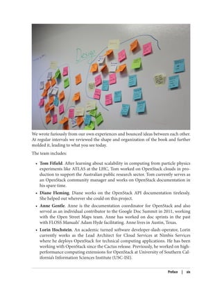 We wrote furiously from our own experiences and bounced ideas between each other.
At regular intervals we reviewed the shape and organization of the book and further
molded it, leading to what you see today.
The team includes:
• Tom Fifield. After learning about scalability in computing from particle physics
experiments like ATLAS at the LHC, Tom worked on OpenStack clouds in pro‐
duction to support the Australian public research sector. Tom currently serves as
an OpenStack community manager and works on OpenStack documentation in
his spare time.
• Diane Fleming. Diane works on the OpenStack API documentation tirelessly.
She helped out wherever she could on this project.
• Anne Gentle. Anne is the documentation coordinator for OpenStack and also
served as an individual contributor to the Google Doc Summit in 2011, working
with the Open Street Maps team. Anne has worked on doc sprints in the past
with FLOSS Manuals’ Adam Hyde facilitating. Anne lives in Austin, Texas.
• Lorin Hochstein. An academic turned software developer-slash-operator, Lorin
currently works as the Lead Architect for Cloud Services at Nimbis Services
where he deploys OpenStack for technical computing applications. He has been
working with OpenStack since the Cactus release. Previously, he worked on high-
performance computing extensions for OpenStack at University of Southern Cal‐
ifornia’s Information Sciences Institute (USC-ISI).
Preface | xix
 