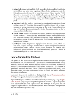 • Adam Hyde. Adam facilitated this Book Sprint. He also founded the Book Sprint
methodology and is the most experienced Book Sprint facilitator around. See
http://www.booksprints.net/ for more information. Adam founded FLOSS
Manuals—a community of some 3,000 individuals developing Free Manuals
about Free Software. He is also the founder and project manager for Booktype,
an open source project for writing, editing, and publishing books online and in
print.
• Jonathan Proulx. Jon has been piloting an OpenStack cloud as a senior technical
architect at the MIT Computer Science and Artificial Intelligence Lab for his re‐
searchers to have as much computing power as they need. He started contribu‐
ting to OpenStack documentation and reviewing the documentation so that he
could accelerate his learning.
• Everett Toews. Everett is a Developer Advocate at Rackspace making OpenStack
and the Rackspace Cloud easy to use. Sometimes developer, sometimes advocate,
and sometimes operator. He’s built web applications, taught workshops, given
presentations around the world, and deployed OpenStack for production use by
academia and business.
• Joe Topjian. Joe has designed and deployed several clouds at Cybera, where, as a
non-profit, they are building e-infrastructure to support entrepreneurs and local
researchers in Alberta, Canada. He also actively maintains and operates these
clouds as a systems architect, and his experiences have generated a wealth of
troubleshooting skills for cloud environments.
How to Contribute to This Book
The genesis of this book was an in-person event, but now that the book is in your
hands we want you to contribute to it. OpenStack documentation follows the coding
principles of iterative work, with bug logging, investigating, and fixing. We also store
the source content on Github and invite collaborators through the OpenStack Gerrit
installation, which offers reviews. For the O’Reilly edition of this book, we are using
their Atlas system which also stores source content on Github and enables collabora‐
tion among contributors.
Learn more about how to contribute to the OpenStack docs at Documentation How
To (http://wiki.openstack.org/Documentation/HowTo).
If you find a bug and can’t fix it or aren’t sure it’s really a doc bug, log a bug at Open‐
Stack Manuals (http://bugs.launchpad.net/openstack-manuals). Tag the bug under
Extra options with ops-guide tag to indicate that the bug is in this guide. You can
assign the bug to yourself if you know how to fix it. Also, a member of the OpenStack
doc-core team can triage the doc bug.
xx | Preface
 
