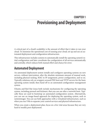 CHAPTER 1
Provisioning and Deployment
A critical part of a cloud’s scalability is the amount of effort that it takes to run your
cloud. To minimize the operational cost of running your cloud, set up and use an au‐
tomated deployment and configuration infrastructure.
This infrastructure includes systems to automatically install the operating system’s in‐
itial configuration and later coordinate the configuration of all services automatically
and centrally, which reduces both manual effort and chance for error.
Automated Deployment
An automated deployment system installs and configures operating systems on new
servers, without intervention, after the absolute minimum amount of manual work,
including physical racking, MAC to IP assignment, power configuration, and so on.
Typically solutions rely on wrappers around PXE boot and TFTP servers for the basic
operating system install, then hand off to an automated configuration management
system.
Ubuntu and Red Hat Linux both include mechanisms for configuring the operating
system, including preseed and kickstart, that you can use after a network boot. Typi‐
cally these are used to bootstrap an automated configuration system. Alternatively,
you can use an image-based approach for deploying the operating system, such as
systemimager. You can use both approaches with a virtualized infrastructure, such as
when you run VMs to separate your control services and physical infrastructure.
When you create a deployment plan, focus on a few vital areas because they are very
hard to modify post-deployment.
21
 