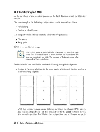 Disk Partitioning and RAID
At the very base of any operating system are the hard drives on which the OS is in‐
stalled.
You must complete the following configurations on the server’s hard drives:
• Partitioning
• Adding to a RAID array
The simplest option is to use one hard drive with two partitions:
• File system
• Swap space
RAID is not used in this setup.
This option is not recommended for production because if the hard
drive fails, that entire server is down. Instead, we recommend that
you use more than one disk. The number of disks determine what
types of RAID arrays to build.
We recommend that you choose one of the following multiple disk options:
• Option 1: Partition all drives in the same way in a horizontal fashion, as shown
in the following diagram:
With this option, you can assign different partitions to different RAID arrays.
You can allocate partition 1 of disk one and two to the /boot partition mirror.
You can make partition 2 of all disks the root partition mirror. You can use parti‐
22 | Chapter 1: Provisioning and Deployment
 