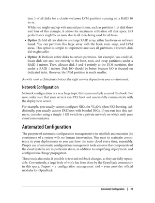 tion 3 of all disks for a cinder-volumes LVM partition running on a RAID 10
array.
While you might end up with unused partitions, such as partition 1 in disk three
and four of this example, it allows for maximum utilization off disk space. I/O
performance might be an issue due to all disks being used for all tasks.
• Option 2: Add all raw disks to one large RAID array, either hardware or software
based. You can partition this large array with the boot, root, swap, and LVM
areas. This option is simple to implement and uses all partitions. However, disk
I/O might suffer.
• Option 3: Dedicate entire disks to certain partitions. For example, you could al‐
locate disk one and two entirely to the boot, root, and swap partitions under a
RAID 1 mirror. Then, allocate disk 3 and 4 entirely to the LVM partition, also
under a RAID 1 mirror. Disk I/O should be better because I/O is focused on
dedicated tasks. However, the LVM partition is much smaller.
As with most architecture choices, the right answer depends on your environment.
Network Configuration
Network configuration is a very large topic that spans multiple areas of this book. For
now, make sure that your servers can PXE boot and successfully communicate with
the deployment server.
For example, you usually cannot configure NICs for VLANs when PXE booting. Ad‐
ditionally, you usually cannot PXE boot with bonded NICs. If you run into this sce‐
nario, consider using a simple 1 GB switch in a private network on which only your
cloud communicates.
Automated Configuration
The purpose of automatic configuration management is to establish and maintain the
consistency of a system with no human intervention. You want to maintain consis‐
tency in your deployments so you can have the same cloud every time, repeatably.
Proper use of automatic configuration management tools ensures that components of
the cloud systems are in particular states, in addition to simplifying deployment, and
configuration change propagation.
These tools also make it possible to test and roll back changes, as they are fully repeat‐
able. Conveniently, a large body of work has been done by the OpenStack community
in this space. Puppet – a configuration management tool – even provides official
modules for OpenStack.
Automated Configuration | 23
 