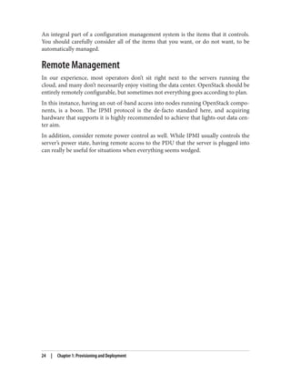 An integral part of a configuration management system is the items that it controls.
You should carefully consider all of the items that you want, or do not want, to be
automatically managed.
Remote Management
In our experience, most operators don’t sit right next to the servers running the
cloud, and many don’t necessarily enjoy visiting the data center. OpenStack should be
entirely remotely configurable, but sometimes not everything goes according to plan.
In this instance, having an out-of-band access into nodes running OpenStack compo‐
nents, is a boon. The IPMI protocol is the de-facto standard here, and acquiring
hardware that supports it is highly recommended to achieve that lights-out data cen‐
ter aim.
In addition, consider remote power control as well. While IPMI usually controls the
server’s power state, having remote access to the PDU that the server is plugged into
can really be useful for situations when everything seems wedged.
24 | Chapter 1: Provisioning and Deployment
 