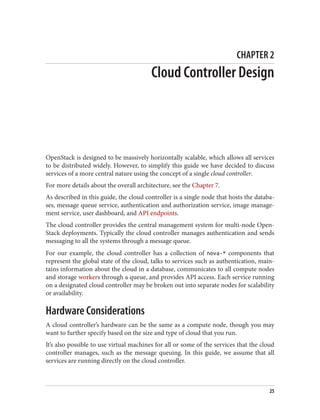 CHAPTER 2
Cloud Controller Design
OpenStack is designed to be massively horizontally scalable, which allows all services
to be distributed widely. However, to simplify this guide we have decided to discuss
services of a more central nature using the concept of a single cloud controller.
For more details about the overall architecture, see the Chapter 7.
As described in this guide, the cloud controller is a single node that hosts the databa‐
ses, message queue service, authentication and authorization service, image manage‐
ment service, user dashboard, and API endpoints.
The cloud controller provides the central management system for multi-node Open‐
Stack deployments. Typically the cloud controller manages authentication and sends
messaging to all the systems through a message queue.
For our example, the cloud controller has a collection of nova-* components that
represent the global state of the cloud, talks to services such as authentication, main‐
tains information about the cloud in a database, communicates to all compute nodes
and storage workers through a queue, and provides API access. Each service running
on a designated cloud controller may be broken out into separate nodes for scalability
or availability.
Hardware Considerations
A cloud controller’s hardware can be the same as a compute node, though you may
want to further specify based on the size and type of cloud that you run.
It’s also possible to use virtual machines for all or some of the services that the cloud
controller manages, such as the message queuing. In this guide, we assume that all
services are running directly on the cloud controller.
25
 