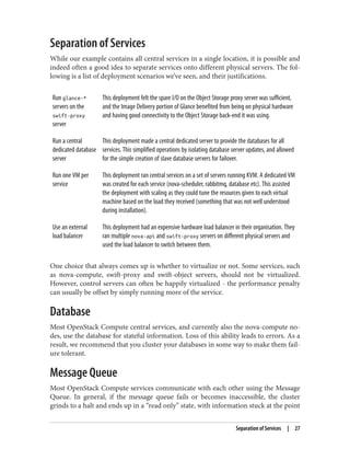 Separation of Services
While our example contains all central services in a single location, it is possible and
indeed often a good idea to separate services onto different physical servers. The fol‐
lowing is a list of deployment scenarios we’ve seen, and their justifications.
Run glance-*
servers on the
swift-proxy
server
This deployment felt the spare I/O on the Object Storage proxy server was sufficient,
and the Image Delivery portion of Glance benefited from being on physical hardware
and having good connectivity to the Object Storage back-end it was using.
Run a central
dedicated database
server
This deployment made a central dedicated server to provide the databases for all
services. This simplified operations by isolating database server updates, and allowed
for the simple creation of slave database servers for failover.
Run one VM per
service
This deployment ran central services on a set of servers running KVM. A dedicated VM
was created for each service (nova-scheduler, rabbitmq, database etc). This assisted
the deployment with scaling as they could tune the resources given to each virtual
machine based on the load they received (something that was not well understood
during installation).
Use an external
load balancer
This deployment had an expensive hardware load balancer in their organisation. They
ran multiple nova-api and swift-proxy servers on different physical servers and
used the load balancer to switch between them.
One choice that always comes up is whether to virtualize or not. Some services, such
as nova-compute, swift-proxy and swift-object servers, should not be virtualized.
However, control servers can often be happily virtualized - the performance penalty
can usually be offset by simply running more of the service.
Database
Most OpenStack Compute central services, and currently also the nova-compute no‐
des, use the database for stateful information. Loss of this ability leads to errors. As a
result, we recommend that you cluster your databases in some way to make them fail‐
ure tolerant.
Message Queue
Most OpenStack Compute services communicate with each other using the Message
Queue. In general, if the message queue fails or becomes inaccessible, the cluster
grinds to a halt and ends up in a “read only” state, with information stuck at the point
Separation of Services | 27
 