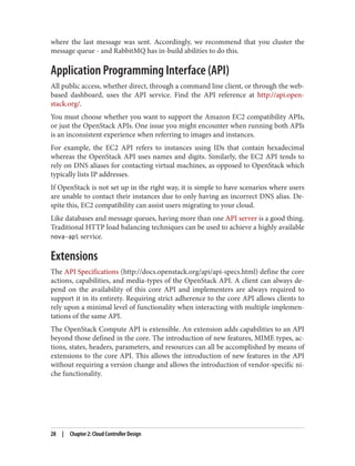 where the last message was sent. Accordingly, we recommend that you cluster the
message queue - and RabbitMQ has in-build abilities to do this.
Application Programming Interface (API)
All public access, whether direct, through a command line client, or through the web-
based dashboard, uses the API service. Find the API reference at http://api.open‐
stack.org/.
You must choose whether you want to support the Amazon EC2 compatibility APIs,
or just the OpenStack APIs. One issue you might encounter when running both APIs
is an inconsistent experience when referring to images and instances.
For example, the EC2 API refers to instances using IDs that contain hexadecimal
whereas the OpenStack API uses names and digits. Similarly, the EC2 API tends to
rely on DNS aliases for contacting virtual machines, as opposed to OpenStack which
typically lists IP addresses.
If OpenStack is not set up in the right way, it is simple to have scenarios where users
are unable to contact their instances due to only having an incorrect DNS alias. De‐
spite this, EC2 compatibility can assist users migrating to your cloud.
Like databases and message queues, having more than one API server is a good thing.
Traditional HTTP load balancing techniques can be used to achieve a highly available
nova-api service.
Extensions
The API Specifications (http://docs.openstack.org/api/api-specs.html) define the core
actions, capabilities, and media-types of the OpenStack API. A client can always de‐
pend on the availability of this core API and implementers are always required to
support it in its entirety. Requiring strict adherence to the core API allows clients to
rely upon a minimal level of functionality when interacting with multiple implemen‐
tations of the same API.
The OpenStack Compute API is extensible. An extension adds capabilities to an API
beyond those defined in the core. The introduction of new features, MIME types, ac‐
tions, states, headers, parameters, and resources can all be accomplished by means of
extensions to the core API. This allows the introduction of new features in the API
without requiring a version change and allows the introduction of vendor-specific ni‐
che functionality.
28 | Chapter 2: Cloud Controller Design
 