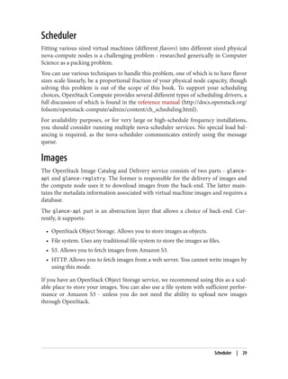 Scheduler
Fitting various sized virtual machines (different flavors) into different sized physical
nova-compute nodes is a challenging problem - researched generically in Computer
Science as a packing problem.
You can use various techniques to handle this problem, one of which is to have flavor
sizes scale linearly, be a proportional fraction of your physical node capacity, though
solving this problem is out of the scope of this book. To support your scheduling
choices, OpenStack Compute provides several different types of scheduling drivers, a
full discussion of which is found in the reference manual (http://docs.openstack.org/
folsom/openstack-compute/admin/content/ch_scheduling.html).
For availability purposes, or for very large or high-schedule frequency installations,
you should consider running multiple nova-scheduler services. No special load bal‐
ancing is required, as the nova-scheduler communicates entirely using the message
queue.
Images
The OpenStack Image Catalog and Delivery service consists of two parts - glance-
api and glance-registry. The former is responsible for the delivery of images and
the compute node uses it to download images from the back-end. The latter main‐
tains the metadata information associated with virtual machine images and requires a
database.
The glance-api part is an abstraction layer that allows a choice of back-end. Cur‐
rently, it supports:
• OpenStack Object Storage. Allows you to store images as objects.
• File system. Uses any traditional file system to store the images as files.
• S3. Allows you to fetch images from Amazon S3.
• HTTP. Allows you to fetch images from a web server. You cannot write images by
using this mode.
If you have an OpenStack Object Storage service, we recommend using this as a scal‐
able place to store your images. You can also use a file system with sufficient perfor‐
mance or Amazon S3 - unless you do not need the ability to upload new images
through OpenStack.
Scheduler | 29
 