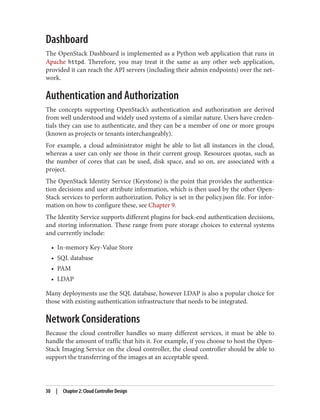 Dashboard
The OpenStack Dashboard is implemented as a Python web application that runs in
Apache httpd. Therefore, you may treat it the same as any other web application,
provided it can reach the API servers (including their admin endpoints) over the net‐
work.
Authentication and Authorization
The concepts supporting OpenStack’s authentication and authorization are derived
from well understood and widely used systems of a similar nature. Users have creden‐
tials they can use to authenticate, and they can be a member of one or more groups
(known as projects or tenants interchangeably).
For example, a cloud administrator might be able to list all instances in the cloud,
whereas a user can only see those in their current group. Resources quotas, such as
the number of cores that can be used, disk space, and so on, are associated with a
project.
The OpenStack Identity Service (Keystone) is the point that provides the authentica‐
tion decisions and user attribute information, which is then used by the other Open‐
Stack services to perform authorization. Policy is set in the policy.json file. For infor‐
mation on how to configure these, see Chapter 9.
The Identity Service supports different plugins for back-end authentication decisions,
and storing information. These range from pure storage choices to external systems
and currently include:
• In-memory Key-Value Store
• SQL database
• PAM
• LDAP
Many deployments use the SQL database, however LDAP is also a popular choice for
those with existing authentication infrastructure that needs to be integrated.
Network Considerations
Because the cloud controller handles so many different services, it must be able to
handle the amount of traffic that hits it. For example, if you choose to host the Open‐
Stack Imaging Service on the cloud controller, the cloud controller should be able to
support the transferring of the images at an acceptable speed.
30 | Chapter 2: Cloud Controller Design
 