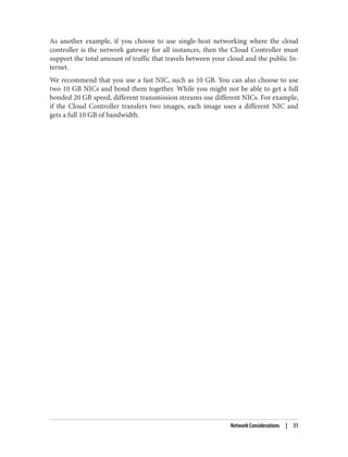 As another example, if you choose to use single-host networking where the cloud
controller is the network gateway for all instances, then the Cloud Controller must
support the total amount of traffic that travels between your cloud and the public In‐
ternet.
We recommend that you use a fast NIC, such as 10 GB. You can also choose to use
two 10 GB NICs and bond them together. While you might not be able to get a full
bonded 20 GB speed, different transmission streams use different NICs. For example,
if the Cloud Controller transfers two images, each image uses a different NIC and
gets a full 10 GB of bandwidth.
Network Considerations | 31
 