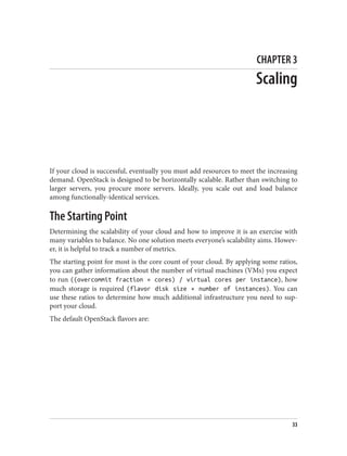 CHAPTER 3
Scaling
If your cloud is successful, eventually you must add resources to meet the increasing
demand. OpenStack is designed to be horizontally scalable. Rather than switching to
larger servers, you procure more servers. Ideally, you scale out and load balance
among functionally-identical services.
The Starting Point
Determining the scalability of your cloud and how to improve it is an exercise with
many variables to balance. No one solution meets everyone’s scalability aims. Howev‐
er, it is helpful to track a number of metrics.
The starting point for most is the core count of your cloud. By applying some ratios,
you can gather information about the number of virtual machines (VMs) you expect
to run ((overcommit fraction × cores) / virtual cores per instance), how
much storage is required (flavor disk size × number of instances). You can
use these ratios to determine how much additional infrastructure you need to sup‐
port your cloud.
The default OpenStack flavors are:
33
 