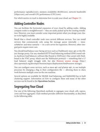 performance (spindles/core), memory availability (RAM/core), network bandwidth
(Gbps/core), and overall CPU performance (CPU/core).
For which metrics to track to determine how to scale your cloud, see Chapter 13.
Adding Controller Nodes
You can facilitate the horizontal expansion of your cloud by adding nodes. Adding
compute nodes is straightforward — they are easily picked up by the existing installa‐
tion. However, you must consider some important points when you design your clus‐
ter to be highly available.
Recall that a cloud controller node runs several different services. You can install
services that communicate only using the message queue internally — nova-
scheduler and nova-console — on a new server for expansion. However, other inte‐
gral parts require more care.
You should load balance user-facing services such as Dashboard, nova-api or the Ob‐
ject Storage proxy. Use any standard HTTP load balancing method (DNS round rob‐
in, hardware load balancer, software like Pound or HAProxy). One caveat with Dash‐
board is the VNC proxy, which uses the WebSocket protocol — something that a L7
load balancer might struggle with. See also Horizon session storage (http://
docs.openstack.org/developer/horizon/topics/deployment.html#session-storage).
You can configure some services, such as nova-api and glance-api, to use multiple
processes by changing a flag in their configuration file — allowing them to share
work between multiple cores on the one machine.
Several options are available for MySQL load balancing, and RabbitMQ has in-built
clustering support. Information on how to configure these and many of the other
services can be found in the Operations Section.
Segregating Your Cloud
Use one of the following OpenStack methods to segregate your cloud: cells, regions,
zones and host aggregates. Each method provides different functionality, as described
in the following table:
Adding Controller Nodes | 35
 