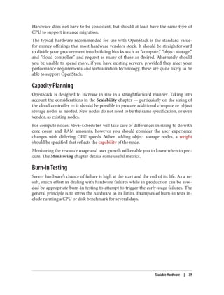Hardware does not have to be consistent, but should at least have the same type of
CPU to support instance migration.
The typical hardware recommended for use with OpenStack is the standard value-
for-money offerings that most hardware vendors stock. It should be straightforward
to divide your procurement into building blocks such as “compute,” “object storage,”
and “cloud controller,” and request as many of these as desired. Alternately should
you be unable to spend more, if you have existing servers, provided they meet your
performance requirements and virtualization technology, these are quite likely to be
able to support OpenStack.
Capacity Planning
OpenStack is designed to increase in size in a straightforward manner. Taking into
account the considerations in the Scalability chapter — particularly on the sizing of
the cloud controller — it should be possible to procure additional compute or object
storage nodes as needed. New nodes do not need to be the same specification, or even
vendor, as existing nodes.
For compute nodes, nova-scheduler will take care of differences in sizing to do with
core count and RAM amounts, however you should consider the user experience
changes with differing CPU speeds. When adding object storage nodes, a weight
should be specified that reflects the capability of the node.
Monitoring the resource usage and user growth will enable you to know when to pro‐
cure. The Monitoring chapter details some useful metrics.
Burn-in Testing
Server hardware’s chance of failure is high at the start and the end of its life. As a re‐
sult, much effort in dealing with hardware failures while in production can be avoi‐
ded by appropriate burn-in testing to attempt to trigger the early-stage failures. The
general principle is to stress the hardware to its limits. Examples of burn-in tests in‐
clude running a CPU or disk benchmark for several days.
Scalable Hardware | 39
 