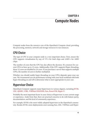 CHAPTER 4
Compute Nodes
Compute nodes form the resource core of the OpenStack Compute cloud, providing
the processing, memory, network and storage resources to run instances.
CPU Choice
The type of CPU in your compute node is a very important choice. First, ensure the
CPU supports virtualization by way of VT-x for Intel chips and AMD-v for AMD
chips.
The number of cores that the CPU has also affects the decision. It’s common for cur‐
rent CPUs to have up to 12 cores. Additionally, if the CPU supports Hyper-threading,
those 12 cores are doubled to 24 cores. If you purchase a server that supports multiple
CPUs, the number of cores is further multiplied.
Whether you should enable hyper-threading on your CPUs depends upon your use
case. We recommend you do performance testing with your local workload with both
hyper-threading on and off to determine what is more appropriate in your case.
Hypervisor Choice
OpenStack Compute supports many hypervisors to various degrees, including KVM,
LXC, QEMU, UML, VMWare ESX/ESXi, Xen, PowerVM, Hyper-V.
Probably the most important factor in your choice of hypervisor is your current usage
or experience. Aside from that, there are practical concerns to do with feature parity,
documentation, and the level of community experience.
For example, KVM is the most widely adopted hypervisor in the OpenStack commu‐
nity. Besides KVM, more deployments exist running Xen, LXC, VMWare and Hyper-
41
 